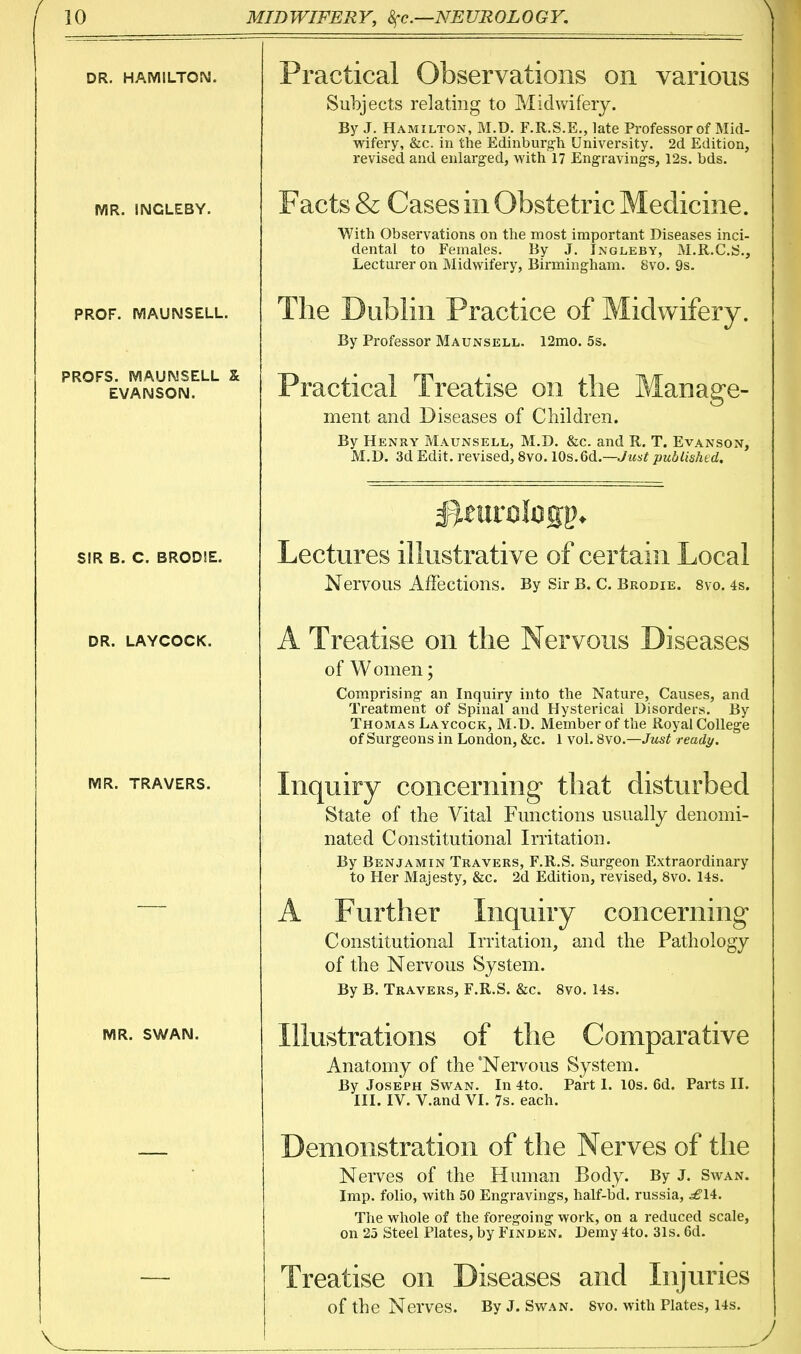 DR. HAMILTON. MR. INGLEBY. PROF. MAUNSELL. PROFS. MAUNSELL X EVANSON. SIR B. C. BRODIE. DR. LAYCOCK. MR. TRAVERS. MR. SWAN. Practical Observations on various Subjects relating to Midwifery. By J. Hamilton, M.D. F.R.S.E., late Professor of Mid- wifery, &c. in the Edinburg-li University. 2d Edition, revised and enlarged, with 17 Engravings, 12s. bds. Facts & Cases in Obstetric Medicine. With Observations on the most important Diseases inci- dental to Females. By J. Ingleby, M.R.C.S., Lecturer on Midwifery, Birmingham. 8vo. 9s. The Dublin Practice of Midwifery. By Professor Maunsell. 12mo. 5s. Practical Treatise on the Manage- ment and Diseases of Children. By Henry Maunsell, M.D. &c. and R. T. Evanson, M.D. 3d Edit, revised, 8vo. 10s.6d.—Jmj.^ published. Lectures illustrative of certain Local Nervous Affections. By Sir B. C. Brodie. svo. 4s. A Treatise on the Nervous Diseases of Women; Comprising an Inquiry into the Nature, Causes, and Treatment of Spinal and Hysterical Disorders. By Thomas Laycock, M.D. Member of the Royal College of Surgeons in London, &c. 1 vol. Svo.—Just ready. Inq uiry concerning that disturbed State of the Vital Functions usually denomi- nated Constitutional Irritation. By Benjamin Travers, F.R.S. Surgeon Extraordinary to Her Majesty, &c. 2d Edition, revised, Svo. 14s. A Further Inquiry concerning Constitutional Irritation, and the Pathology of the Nervous System. By B. Travers, F.R.S. &c. Svo. 14s. Illustrations of the Comparative Anatomy of the 'Nervous System. By Joseph Swan. In 4to. Part 1. 10s. 6d. Parts II. III. IV. V.and VI. 7s. each. Demonstration of the Nerves of the Nerves of the Human Body. By J. Swan. Imp. folio, with 50 Engravings, half-bd. russia, ^14. The whole of the foregoing work, on a reduced scale, on 25 Steel Plates, by Finden. Demy 4to. 31s. 6d. Treatise on Diseases and Injuries of the Nerves. By J. Swan. Svo. with Plates, 14s.