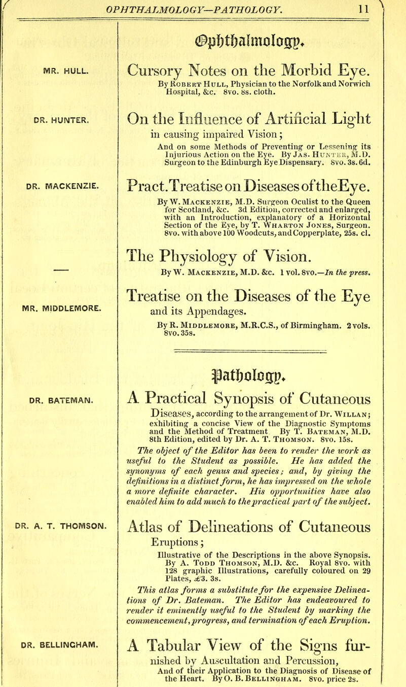 (i^P 1) Oj a i mil i CJJP* JVIR. HULL. Cursory Notes on the Morbid Eye. By Robert Hull, Physician to the Norfolk and Norwich Hospital, &c. 8vo. 8s. cloth. DR. HUNTER. On the Influence of Artificial Light in causing impaired Vision; And on some Methods of Preventing or Lessening its Injurious Action on the Eye. By Jas. HuiNTiiR, M.D. Surgeon to the Edinburgh Eye Dispensary. Svo. 3s. 6d. DR. rViACKENZIE. Pract.Treatise on Diseases of theEye. By W.Mackenzie, M.D. Surgeon Oculist to the Queen for Scotland, &c. 3d Edition, corrected and enlarged, with an Introduction, explanatory of a Horizontal Section of the Eye, by T. Wharton Jones, Surgeon. Svo. with above 100 Woodcuts, and Copperplate, 25s. el. The Physiology of Vision. By W. Mackenzie, M.D. &c. 1 vol. Svo.—Jn the press. MR. IVIIDDLEIVIORE. Treatise on the Diseases of the Eye and its Appendages. By R. MiDDLEMORE, M.R.C.S., of Birmingham. 2 vols. Svo.35s. DR. BATEMAN. A Practical Synopsis of Cutaneous Diseases, according to the arrangement of Dr. Willan; exhibiting a concise View of the Diagnostic Symptoms and the Method of Treatment By T. Bateman, M.D. 8th Edition, edited by Dr. A. T. Thomson. Svo. 15s. The object of the Editor has been to render the work as useful to the Student as possible. He has added the synonyms of each genus and species; and, by giving the definitions in a distinct form, he has impressed on the whole a more definite character. His opportunities have also enabled him to add much to the practical part of the subject. DR. A. T. THOIVISOIS!. Atlas of Delineations of Cutaneous Eruptions; Illustrative of the Descriptions in the above Synopsis. By A. Todd Thomson, M.D. &c. Royal Svo. with 128 graphic Illustrations, carefully coloured on 29 Plates, ^3. 3s. This atlas forms a substitute for the expensive Delinea- tions of Dr. Bateman. The Editor has endeavoured to render it eminently useful to the Student by marking the commencement, progress, and termination of each Eruption. DR. BELLiNCHAIVi. A Tabular View of the Signs fur- nished by Auscultation and Percussion, And of their Application to the Diagnosis of Disease of the Heart. By 0. B. Bellingham. Svo. price 2s.