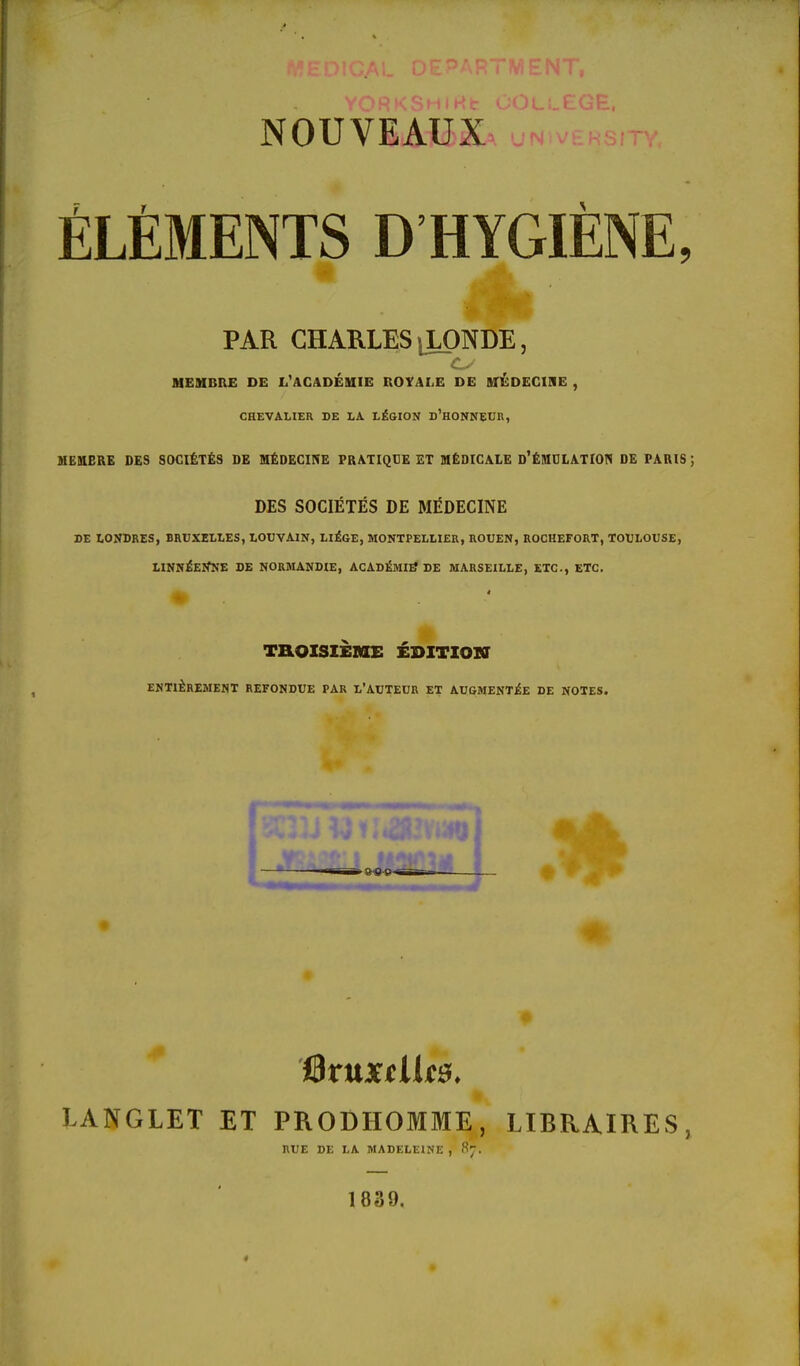 NOUVEAUX ÉLÉMENTS D HYGIÈNE, PAR CHARLES lLONDE , MEMBRE DE L'ACADÉMIE ROYALE DE MEDECINE , CHEVALIER DE LA. LÉGION D'HONNEUR, MEMBRE DES SOCIÉTÉS DE MÉDECINE PRATIQUE ET MÉDICALE D'ÉMULATION DE PARIS DES SOCIÉTÉS DE MÉDECINE DE LONDRES, BRUXELLES, LOUVAIN, LIÈGE, MONTPELLIER, ROUEN, ROCHEFORT, TOULOUSE, LINNÉEïfNE DE NORMANDIE, ACADÉMIE7 DE MARSEILLE, ETC., ETC. TROISIÈME ÉDITION ENTIEREMENT REFONDUE PAR L'AUTEUR ET AUGMENTÉE DE NOTES. 9 Bruxelles. LANGLET ET PRODHOMME, LIBRAIRES, RUE DE LA MADELEINE , 87. 1839.