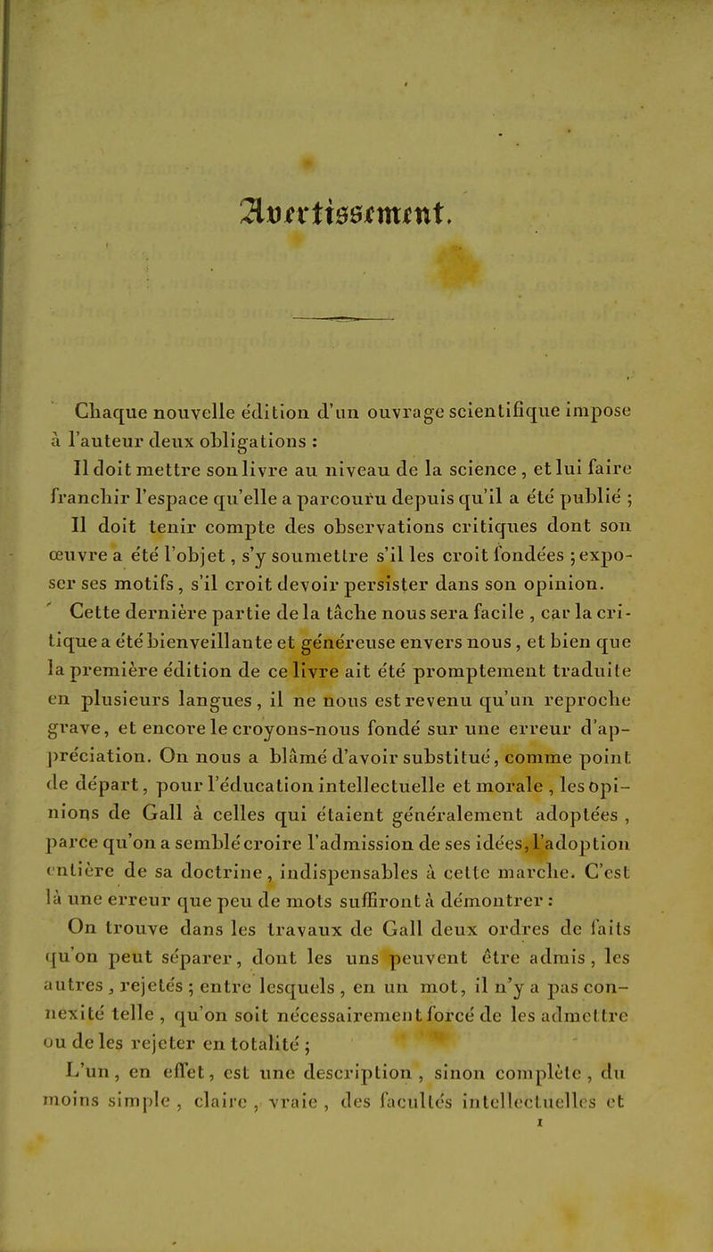 HvtxttBBtuunt. Chaque nouvelle édition d'an ouvrage scientifique impose à l'auteur deux obligations : Il doit mettre son livre au niveau de la science, et lui faire franchir l'espace qu'elle a parcouru depuis qu'il a e'te' publie' ; Il doit tenir compte des observations critiques dont son œuvre a e'te' l'objet, s'y soumettre s'il les croit fondées ; expo- ser ses motifs, s'il croit devoir persister dans son opinion. Cette dernière partie de la tâche nous sera facile , car la cri- tique a e'tébienveillante et généreuse envers nous , et bien que la première e'dition de ce livre ait e'te' promptement traduite en plusieurs langues, il ne nous est revenu qu'un reproche grave, et encore le croyons-nous fondé sur une erreur d'ap- préciation. On nous a blâmé d'avoir substitué, comme point de départ, pour l'éducation intellectuelle et morale , les Opi- nions de Gall à celles qui étaient généralement adoptées , parce qu'on a semblé croire l'admission de ses idées, l'adoption entière de sa doctrine, indispensables à celte marche. C'est là une erreur que peu de mots suffiront à démontrer : On trouve dans les travaux de Gall deux ordres de faits qu'on peut séparer, dont les uns peuvent être admis, les autres , rejetés ; entre lesquels , en un mot, il n'y a pas con- nexité telle , qu'on soit nécessairement forcé de les admettre ou de les rejeter en totalité ; L'un, en effet, est une description, sinon complète, du moins simple , claire , vraie , des facultés intellectuelles et