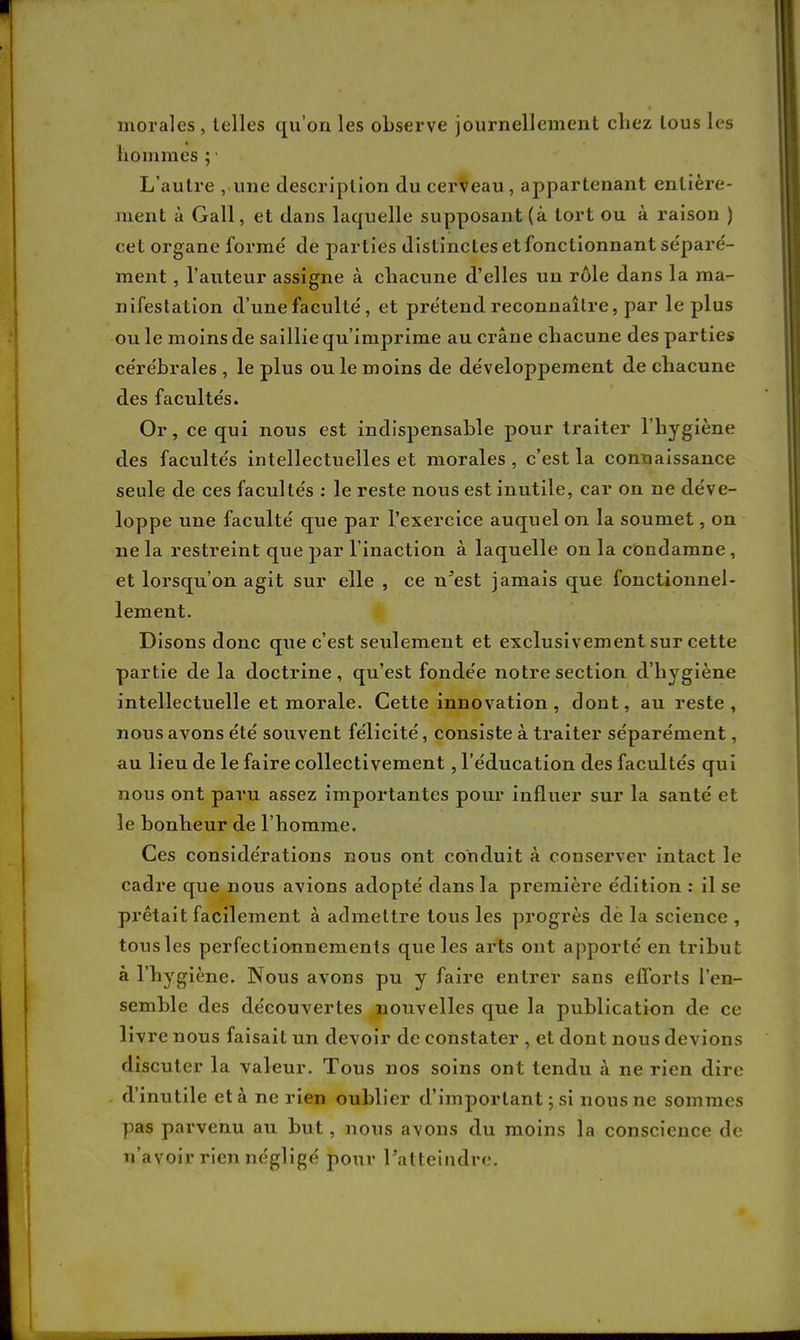 morales , telles qu'on les observe journellement chez tous les hommes ;1 L'autre , une description du cerveau, appartenant entière- ment à Gall, et dans laquelle supposant (à tort ou à raison ) cet organe formé de parties distinctes et fonctionnant séparé- ment, l'auteur assigne à chacune d'elles un rôle dans la ma- nifestation d'une faculté, et prétend reconnaître, par le plus ou le moins de saillie qu'imprime au crâne chacune des parties cérébrales , le plus ou le moins de développement de chacune des facultés. Or, ce qui nous est indispensable pour traiter l'hygiène des facultés intellectuelles et morales , c'est la connaissance seule de ces facultés : le reste nous est inutile, car on ne déve- loppe une faculté que par l'exercice auquel on la soumet, on ne la restreint que j>ar l'inaction à laquelle on la condamne, et lorsqu'on agit sur elle , ce n'est jamais que fonctionnel- lement. Disons donc que c'est seulement et exclusivement sur cette partie de la doctrine, qu'est fondée notre section d'hygiène intellectuelle et morale. Cette innovation , dont, au reste, nous avons été souvent félicité, consiste à traiter séparément, au lieu de le faire collectivement, l'éducation des facultés qui nous ont paru assez importantes pour influer sur la santé et le bonheur de l'homme. Ces considérations nous ont conduit à conserver intact le cadre que nous avions adopté dans la première édition : il se prêtait facilement à admettre tous les progrès de la science , tousles perfectionnements que les arts ont apporté en tribut à l'hygiène. Nous avons pu y faire entrer sans efforts l'en- semble des découvertes nouvelles que la publication de ce livre nous faisait un devoir de constater , et dont nous devions discuter la valeur. Tous nos soins ont tendu à ne rien dire d'inutile et à ne rien oublier d'important ; si nous ne sommes pas parvenu au but, nous avons du moins la conscience de n'avoir rien négligé pour l'atteindre.