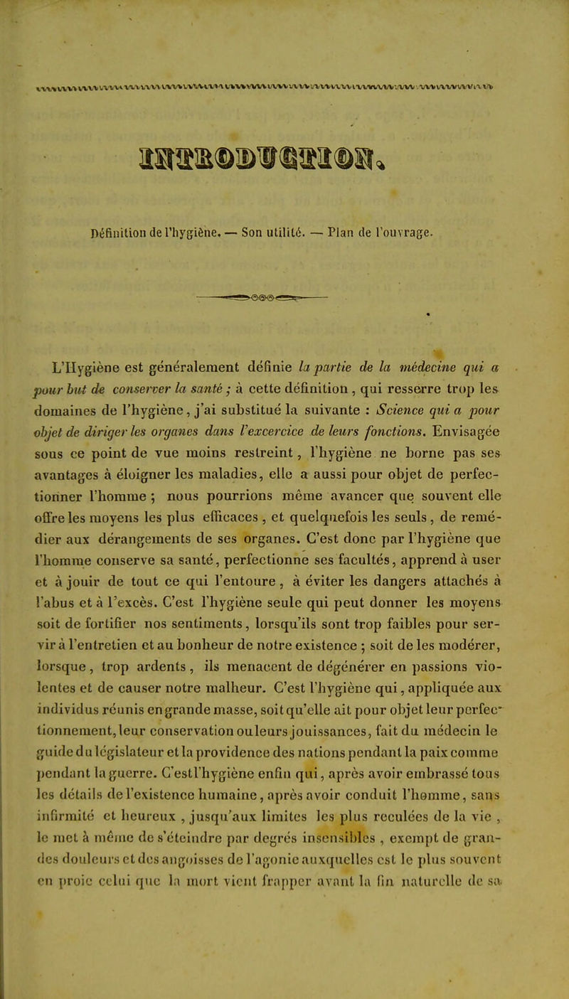 tlUIIVVVnUVVVU V«.\WVHftWWWVl»A WWtVUVWVWVb»VV«\WtVV«WVV'.VW : VWWWVWi\ Définition de l'hygiène. — Son utilité. — Plan de l'ouvrage. L'Hygiène est généralement définie la partie de la médecine qui a pour but de conserver la santé ; à cette définition , qui resserre trop les domaines de l'hygiène, j'ai substitué la suivante : Science qui a pour objet de diriger les organes dans Vexcercice de leurs fonctions. Envisagée sous ce point de vue moins restreint, l'hygiène ne borne pas ses avantages à éloigner les maladies, elle a aussi pour objet de perfec- tionner l'homme ; nous pourrions même avancer que souvent elle offre les moyens les plus efficaces , et quelquefois les seuls, de remé- dier aux dérangements de ses organes. C'est donc par l'hygiène que l'homme conserve sa santé, perfectionne ses facultés, apprend à user et à jouir de tout ce qui l'entoure, à éviter les dangers attachés à l'abus et à l'excès. C'est l'hygiène seule qui peut donner les moyens soit de fortifier nos sentiments, lorsqu'ils sont trop faibles pour ser- vir à l'entretien et au bonheur de notre existence ; soit de les modérer, lorsque , trop ardents , ils menacent de dégénérer en passions vio- lentes et de causer notre malheur. C'est l'hygiène qui, appliquée aux individus réunis en grande masse, soitqu'elle ait pour objet leur perfec tionnement,leur conservation ouleurs jouissances, fait du médecin le ;n 1 Lde du législateur et la providence des nations pendant la paix comme pendant la guerre. G'estl'hygiène enfin qui, après avoir embrassé tous les détails de l'existence humaine, après avoir conduit l'homme, sans infirmité et heureux , jusqu'aux limites les plus reculées de la vie , le met à même de s'éteindre par degrés insensibles , exempt de gran- des douleurs et des angoisses de l'agonie auxquelles est le plus souvent en proie celui que ln mort vient frapper avant la fin naturelle de sa.