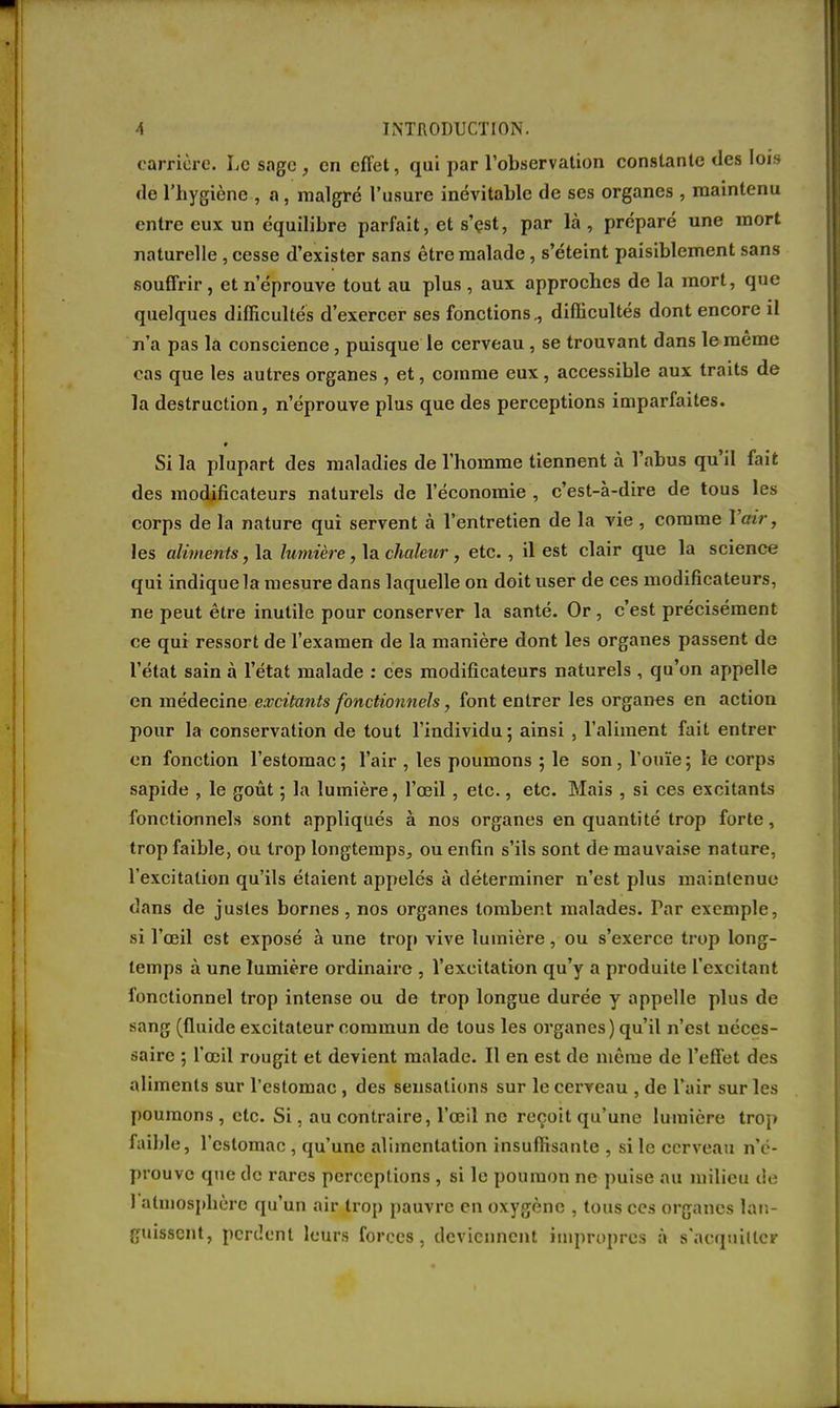 carrière. Le sage, en effet, qui par l'observation constante des lois de l'hygiène , a, malgré l'usure inévitable de ses organes, maintenu entre eux un équilibre parfait, et s'çst, par là , préparé une mort naturelle , cesse d'exister sans être malade, s'éteint paisiblement sans souffrir , et n'éprouve tout au plus , aux approches de la mort, que quelques difficultés d'exercer ses fonctions., difficultés dont encore il n'a pas la conscience, puisque le cerveau, se trouvant dans le même cas que les autres organes , et, comme eux, accessible aux traits de la destruction, n'éprouve plus que des perceptions imparfaites. Si la plupart des maladies de l'homme tiennent à l'abus qu'il fait des modificateurs naturels de l'économie , c'est-à-dire de tous les corps de la nature qui servent à l'entretien de la vie , comme l'air, les aliments, la lumière, la chaleur, etc., il est clair que la science qui indique la mesure dans laquelle on doit user de ces modificateurs, ne peut être inutile pour conserver la santé. Or, c'est précisément ce qui ressort de l'examen de la manière dont les organes passent de l'état sain à l'état malade : ces modificateurs naturels , qu'on appelle en médecine excitants fonctionnels, font entrer les organes en action pour la conservation de tout l'individu; ainsi , l'aliment fait entrer en fonction l'estomac; l'air , les poumons ; le son, l'ouïe; le corps sapide , le goût ; la lumière, l'œil, etc., etc. Mais , si ces excitants fonctionnels sont appliqués à nos organes en quantité trop forte, trop faible, ou trop longtemps, ou enfin s'ils sont de mauvaise nature, l'excitation qu'ils étaient appelés à déterminer n'est plus maintenue dans de justes bornes, nos organes tombent malades. Tar exemple, si l'œil est exposé à une trop vive lumière, ou s'exerce trop long- temps à une lumière ordinaire , l'excitation qu'y a produite l'excitant fonctionnel trop intense ou de trop longue durée y appelle plus de sang (fluide excitateur commun de tous les organes) qu'il n'est néces- saire ; l'œil rougit et devient malade. Il en est de même de l'effet des aliments sur l'estomac, des sensations sur le cerveau , de l'air sur les poumons , etc. Si, au contraire, l'œil no reçoit qu'une lumière trop faible, l'estomac , qu'une alimentation insuffisante , si le cerveau n'é- prouve que de rares perceptions , si le poumon ne puise au milieu de 1 atmosphère qu'un air trop pauvre en oxygène , tous ces organes lan- guissent, perdent leurs forces, deviennent impropres à s'aequiltcr