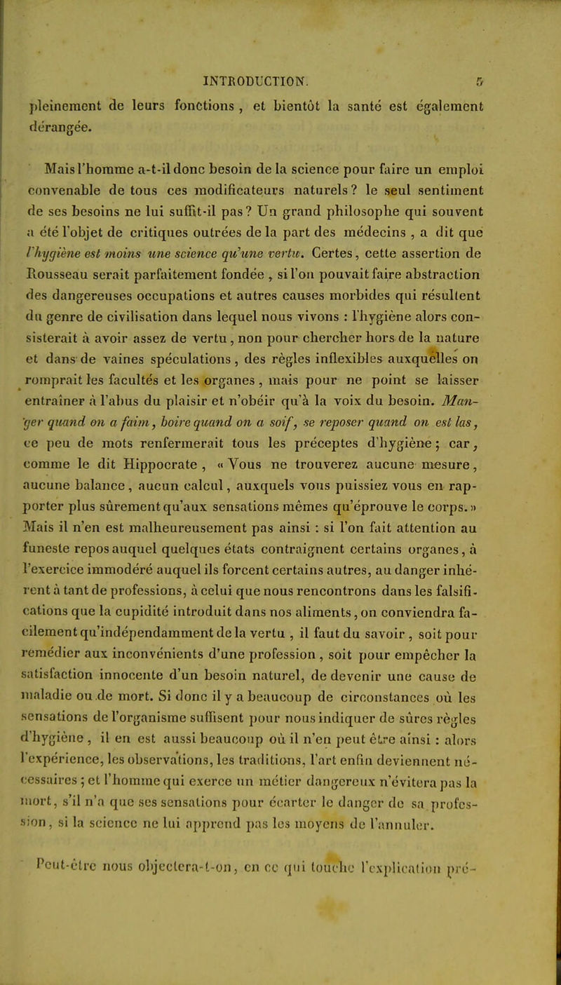pleinement de leurs fonctions , et bientôt la santé est également dérangée. Mais l'homme a-t-ildonc besoin de la science pour faire un emploi convenable de tous ces modificateurs naturels? le seul sentiment de ses besoins ne lui suffit-il pas? Un grand philosophe qui souvent a été l'objet de critiques outrées de la part des médecins , a dit que l'hygiène est moins une science qu'une vertu. Certes, cette assertion de Rousseau serait parfaitement fondée , si l'on pouvait faire abstraction des dangereuses occupations et autres causes morbides qui résultent du genre de civilisation dans lequel nous vivons : l'hygiène alors con- sisterait à avoir assez de vertu, non pour chercher hors de la nature et dans de vaines spéculations, des règles inflexibles auxquelles on romprait les facultés et les organes , mais pour ne point se laisser entraîner à l'abus du plaisir et n'obéir qu'à la voix du besoin. Man- 'ger quand on a faim, boire quand on a soif, se reposer quand on est las, ce peu de mots renfermerait tous les préceptes d'hygiène; car, comme le dit Hippocrate , «Vous ne trouverez aucune mesure, aucune balance , aucun calcul, auxquels vous puissiez vous en rap- porter plus sûrement qu'aux sensations mêmes qu'éprouve le corps.» Mais il n'en est malheureusement pas ainsi : si l'on fait attention au funeste repos auquel quelques états contraignent certains organes, à l'exercice immodéré auquel ils forcent certains autres, au danger inhé- rent à tant de professions, à celui que nous rencontrons dans les falsifi- cations que la cupidité introduit dans nos aliments, on conviendra fa- cilement qu'indépendamment de la vertu , il faut du savoir, soit pour remédier aux inconvénients d'une profession , soit pour empêcher la satisfaction innocente d'un besoin naturel, de devenir une cause de maladie ou .de mort. Si donc il y a beaucoup de circonstances où les sensations de l'organisme suffisent pour nous indiquer de sûres règles d'hygiène , il en est aussi beaucoup où il n'en peut être ainsi : alors l'expérience, les observations, les traditions, l'art enfin deviennent né- cessaires ; et l'homme qui exerce un métier dangereux n'évitera pas la mort, s'il n'a que ses sensations pour écarter le danger de sa profes- sion, si la science ne lui apprend pas les moyens de l'annuler. Peut-être nous objeclera-l-on, en ce qui touche l'explication pré-