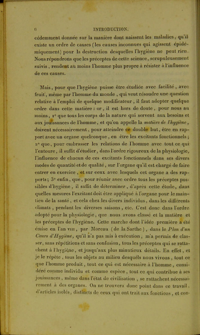 cédemment donnée sur la manière dont naissent les maladies, qu'il existe un ordre de causes (les causes inconnues qui agissent épidé- miquement) pour la destruction desquelles l'hygiène ne peut rien. Nous répondrons que les préceptes de cette science, scrupuleusement suivis , rendent au moins l'homme plus propre à résister à l'influence de ces causes. Mais, pour que l'hygiène puisse être étudiée avec facilité , avec fruit, même par l'homme du monde , qui veut résoudre une question relative à l'emploi de quelque modificateur , il faut adopter quelque ordre dans cette matière : or, il est hors de doute , pour nous au inoins, i° que tous les corps de la nature qui servent aux hesoins et aux jouissances de l'homme, et qu'on appelle la matière de l'hygiène, doivent nécessairement, pour atteindre ce douhle hut, être en rap- port avec un organe quelconque , en être les excitants fonctionnels ; 2° que, pour embrasser les relations de l'homme avec tout ce qui l'entoure, il suffit d'étudier, dans l'ordre rigoureux delà physiologie, l'influence de chacun de ces excitants fonctionnels dans ses divers modes de quantité et de qualité, sur l'organe qu'il est chargé de faire entrer en exercice , et sur ceux avec lesquels cet organe a des rap- ports; 3° enfin, que, pour réunir avec ordre tous les préceptes pos- sibles d'hygiène, il suffit de déterminer, d'après cette étude, dans quelles mesures l'excitant doit être appliqué à l'organe pour le main- lien de la santé , et cela chez les divers individus , dans les différents climats , pendant les diverses saisons, etc. C'est donc dans l'ordre adopté pour la physiologie, que nous avons classé et la matière et les préceptes de l'hygiène. Cette marche dont l'idée première a été émise en l'an vin , par Moreau (de la Sarthe ) , dans le Plan d'un Cours d'Hxjgiène, qu'il n'a pas mis à exécution , m'a permis de clas- ser, sans répétitions et sans confusion, tous les préceptes qui se ratta- chent à l'hygiène, et jusqu'aux plus minutieux détails. En effet, et je le répète , tous les objets au milieu desquels nous vivons , tout ce que l'homme produit, tout ce qui est nécessaire à l'homme , consi- déré comme individu et comme espèce , tout ce qui contribue à ses jouissances , même dans l'état de civilisation , se rattachent nécessai- rement à des organes. On ne trouvera donc point dans ce travail, d'articles isolés, distincts de ceux qui ont trait aux fonctions , et con-