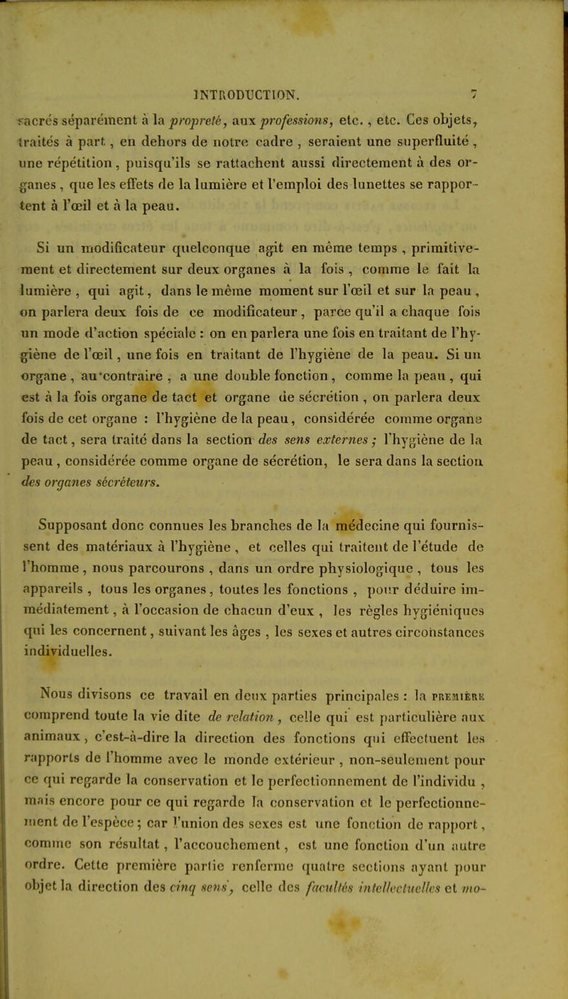 i és séparément à la propreté, aux professions, etc., etc. Ces objets, traités à part, en dehors de notre cadre , seraient une superfluité , une répétition, puisqu'ils se rattachent aussi directement à des or- ganes , que les effets de la lumière et l'emploi des lunettes se rappor- tent à l'œil et à la peau. Si un modificateur quelconque agit en même temps , primitive- ment et directement sur deux organes à la fois , comme le fait la lumière , qui agit, dans le même moment sur l'œil et sur la peau , on parlera deux fois de ce modificateur , parce qu'il a chaque fois un mode d'action spéciale : on en parlera une fois en traitant de l'hy- giène de l'œil, une fois en traitant de l'hygiène de la peau. Si un organe , au contraire , a une double fonction , comme la peau , qui est à la fois organe de tact et organe de sécrétion , on parlera deux fois de cet organe : l'hygiène de la peau, considérée comme organe de tact, sera traité dans la section des sens externes ; l'hygiène de la peau, considérée comme organe de sécrétion, le sera dans la section. des organes sécréteurs. Supposant donc connues les branches de la médecine qui fournis- sent des matériaux à l'hygiène , et celles qui traitent de l'étude de l'homme , nous parcourons , dans un ordre physiologique , tous les appareils , tous les organes, toutes les fonctions , pour déduire im- médiatement , à l'occasion de chacun d'eux , les règles hygiéniques qui les concernent, suivant les âges , les sexes et autres circonstances individuelles. Nous divisons ce travail en deux parties principales : la rnEsiiÈnii comprend toute la vie dite de relation, celle qui est particulière aux: animaux, c'est-à-dire la direction des fonctions qui effectuent les rapports de l'homme avec le monde extérieur , non-seulement pour ce qui regarde la conservation et le perfectionnement de l'individu , mais encore pour ce qui regarde la conservation et le perfectionne- ment de l'espèce; car l'union des sexes est une fonction de rapport, comme son résultat, l'accouchement, est une fonction d'un autre ordre. Cette première parlie renferme quatre sections ayant pour objet la direction des cinq sens, celle des facultés intellectuelles et mo-