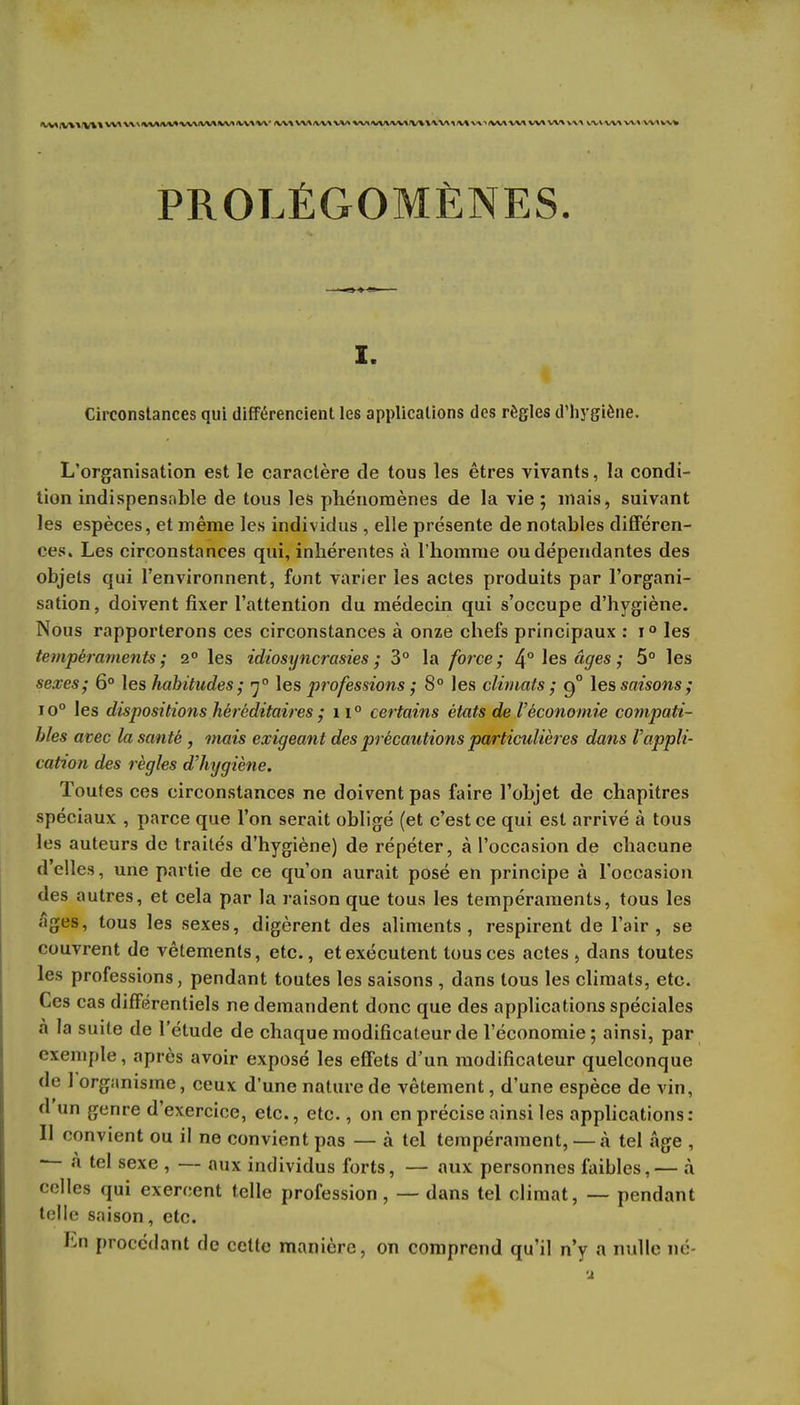 PROLÉGOMÈNES. i. Circonstances qui différencient les applications des règles d'hygiène. L'organisation est le caractère de tous les êtres vivants, la condi- tion indispensable de tous les phénomènes de la vie; mais, suivant les espèces, et même les individus , elle présente de notables différen- ces. Les circonstances qui, inhérentes à l'homme ou dépendantes des objets qui l'environnent, font varier les actes produits par l'organi- sation, doivent fixer l'attention du médecin qui s'occupe d'hygiène. Nous rapporterons ces circonstances à onze chefs principaux : i° les tempéraments; 2° les idiosyncrasies ; 3° la force; ^° les âges ; 5° les sexes; 6° les habitudes; 7° les professions ; 8° les climats ; 90 les saisons; io° les dispositions héréditaires ; n° certains états de l'économie compati- bles avec la santé , mais exigeant des précautions particulières dans Vappli- cation des règles d'hygiène. Toutes ces circonstances ne doivent pas faire l'objet de chapitres spéciaux , parce que l'on serait obligé (et c'est ce qui est arrivé à tous les auteurs de traités d'hygiène) de répéter, à l'occasion de chacune délies, une partie de ce qu'on aurait posé en principe à l'occasion des autres, et cela par la raison que tous les tempéraments, tous les âges, tous les sexes, digèrent des aliments, respirent de l'air, se couvrent de vêtements, etc., et exécutent tous ces actes , dans toutes les professions, pendant toutes les saisons , dans tous les climats, etc. Ces cas différentiels ne demandent donc que des applications spéciales à la suite de l'étude de chaque modificateur de l'économie; ainsi, par exemple, après avoir exposé les effets d'un modificateur quelconque de 1 organisme, ceux d'une nature de vêtement, d'une espèce de vin, d'un genre d'exercice, etc., etc., on en précise ainsi les applications : Il convient ou il ne convient pas — à tel tempérament, — «à tel âge , — a tel sexe , — aux individus forts, — aux personnes faibles,— à celles qui exercent telle profession, — dans tel climat, — pendant telle saison, etc. Ln procédant de cette manière, on comprend qu'il n'y a nulle né-