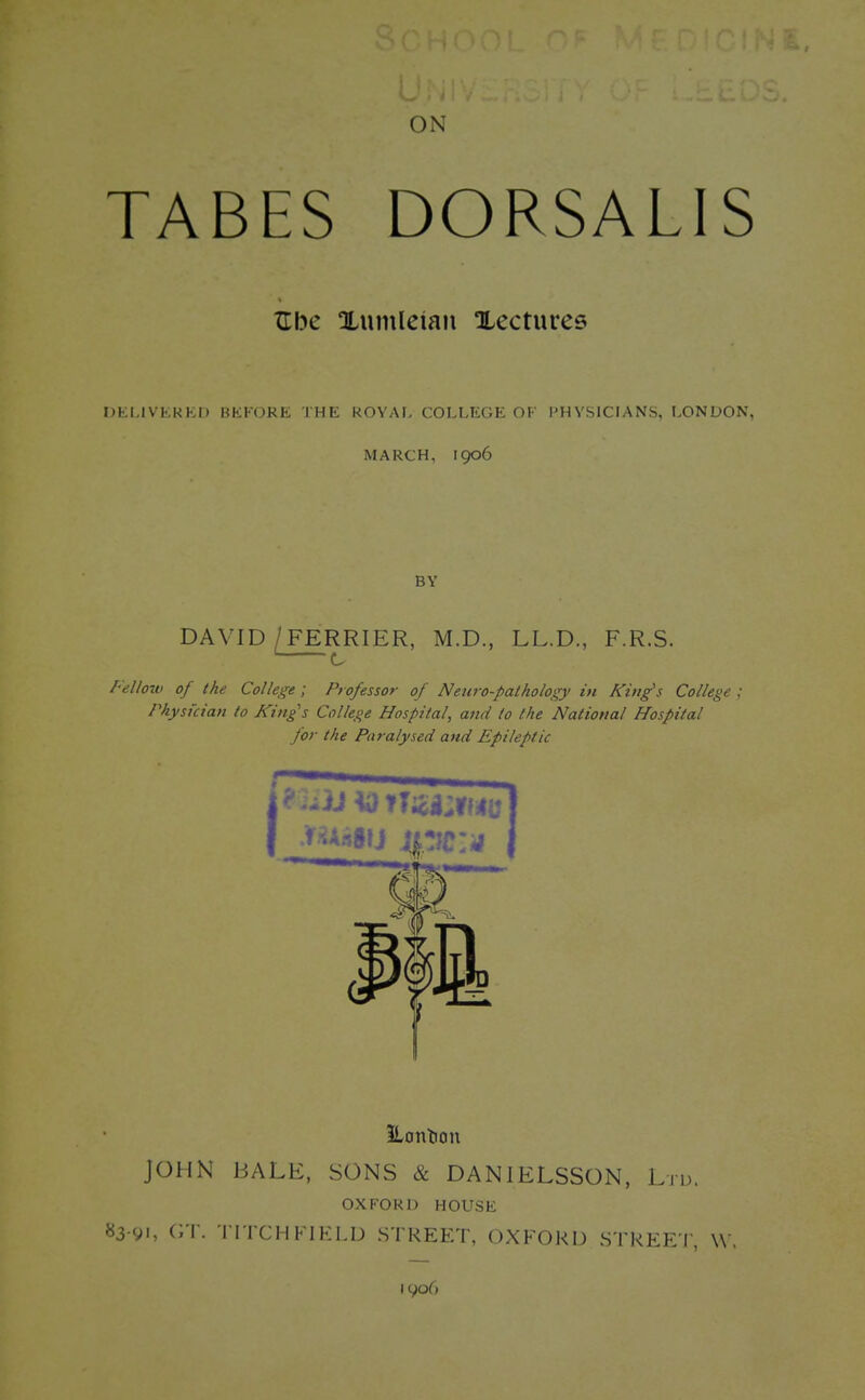 ON TABES DORSALIS XTbe Xumleian Xecturee DELIVERED BEFORE THE ROYAL COLLEGE OF PHYSICIANS, LONDON, MARCH, 1906 DAVID/FERRIER, M.D., LL.D., F.R.S. ' c Felloiv of the College ; Professor of Neuro-pathology in King's College ; Physician to Kings College Hospital, and to the National Hospital for the Paralysed and Epileptic iLontion JOHN BALE, SONS & DANIELSSON, Ltd. OXFORD HOUSE 83-91, GT. TITCH FIELD STREET. OXFORD STREET, W ,