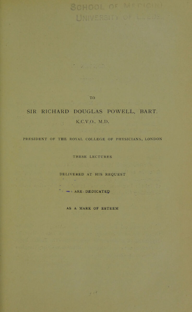 TO SIR RICHARD DOUGLAS POWELL, BART. K.C.V.O.. M.I). PRESIDENT OF THE KOVAL COI.r.EGE OF PHYSICIANS, LONDON THESE LECTURES DELIVERED AT HIS REQUEST * ■ — . ARE. D£DlCATeP AS A MARK OF ESTEEM