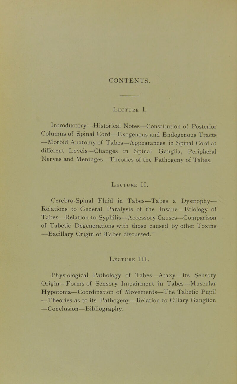 CONTENTS. Lecture 1. Introductory—Historical Notes—Constitution of Posterior Columns of Spinal Cord—Exogenous and Endogenous Tracts —Morbid Anatomy of Tabes—Appearances in Spinal Cord at different Levels—Changes in Spinal Ganglia, Peripheral Nerves and Meninges—Theories of the Pathogeny of Tabes. Lecture 1L Cerebro-Spinal Fluid in Tabes—Tabes a Dystrophy— Relations to General Paralysis of the Insane—Etiology of Tabes—Relation to Syphilis—Accessory Causes—Comparison of Tabetic Degenerations with those caused by other Toxins —Bacillary Origin of Tabes discussed. Lecture III. Physiological Pathology of Tabes—Ataxy—Its Sensory Origin—Forms of Sensory Impairment in Tabes—Muscular Hypotonia—Coordination of Movements—The Tabetic Pupil —Theories as to its Pathogeny—Relation to Ciliary Ganglion —Conclusion—Bibliography.