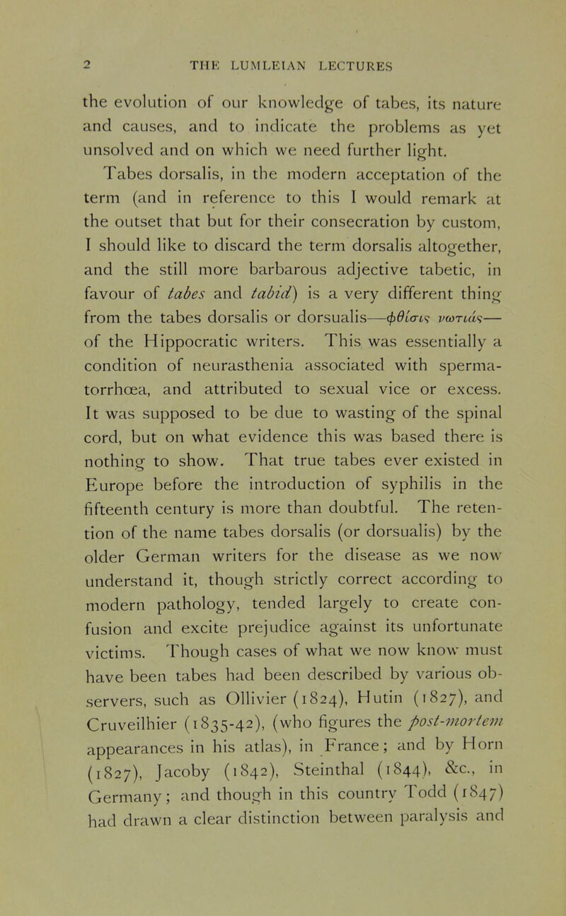 the evolution of our knowledge of tabes, its nature and causes, and to indicate the problems as yet unsolved and on which we need further light. Tabes dorsalis, in the modern acceptation of the term (and in reference to this I would remark at the outset that but for their consecration by custom, I should like to discard the term dorsalis altogether, and the still more barbarous adjective tabetic, in favour of tabes and tabid) is a very different thing from the tabes dorsalis or dorsualis—(^Qia-i<^ voiTLd<i— of the Hippocratic writers. This was essentially a condition of neurasthenia associated with sperma- torrhoea, and attributed to sexual vice or excess. It was supposed to be due to wasting of the spinal cord, but on what evidence this was based there is nothinof to show. That true tabes ever existed in Europe before the introduction of syphilis in the fifteenth century is more than doubtful. The reten- tion of the name tabes dorsalis (or dorsualis) by the older German writers for the disease as we now understand it, though strictly correct according to modern pathology, tended largely to create con- fusion and excite prejudice against its unfortunate victims. Though cases of what we now know must have been tabes had been described by various ob- servers, such as Ollivier (1824), Hutin (1827), and Cruveilhier (1835-42), (who figures the post-mortem appearances in his atlas), in France; and by Horn (1827), Jacoby (1842), Steinthal (1844), &c., in Germany; and though in this country Todd (1847) had drawn a clear distinction between paralysis and