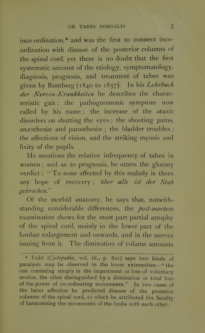 inco-ordination,* and was the first to connect inco- ordination with disease of the posterior columns of the spinal cord, yet there is no doubt that the first systematic account of the etiology, symptomatology, diagnosis, prognosis, and treatment of tabes was given by Romberg (1840 to 1857). In his Lehrbuch der Nerven-Krankheiten he describes the charac- teristic gait ; the pathognomonic symptom now called by his name ; the increase of the ataxic disorders on shutting the eyes ; the shooting pains, aniEsthesiee and parasthesia:; the bladder troubles ; the affections of vision, and the striking myosis and fixity of the pupils. He mentions the relative infrequency of tabes in women ; and as to prognosis, he utters the gloomy verdict :  To none affected by this malady is there any hope of recovery ; iiber alle ist der Stab gebrocheny Of the morbid anatomy, he says that, notwith- standing considerable differences, the post-mortem examination shows for the most part partial atrophy of the spinal cord, mainly in the lower part of the lumbar enlargement and onwards, and in the nerves issuing from it. The diminution of volume amounts * Todd {Cyclopedia, vol. iii., p. 621) says two kinds of paralysis may be observed in the lower extremities— the one consisting simply in the impairment or loss of voluntary motion, the other distinguished by a diminution or total loss of the power of co-ordinating movements. In two cases of the latter affection he predicted disease of the posterior columns of the spinal cord, to which he attributed the faculty of harmonising the movements of the limbs with each other.