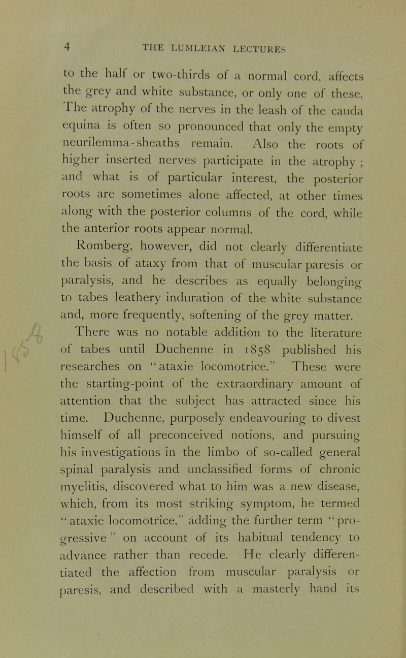 to the half or two-thirds of a normal cord, affects the grey and white substance, or only one of these. The atrophy of the nerves in the leash of the cauda equina is often so pronounced that only the empty neurilemma-sheaths remain. Also the roots of higher inserted nerves participate in the atrophy ; and what is of particular interest, the posterior roots are sometimes alone affected, at other times along with the posterior columns of the cord, while the anterior roots appear normal. Romberg, however, did not clearly differentiate the basis of ataxy from that of muscular paresis or paralysis, and he describes as equally belonging to tabes leathery induration of the white substance and, more frequently, softening of the grey matter. There was no notable addition to the literature of tabes until Duchenne in 1858 published his researches on  ataxie locomotrice. These were the starting-point of the extraordinary amount of attention that the subject has attracted since his time. Duchenne, purposely endeavouring to divest himself of all preconceived notions, and pursuing his investio^ations in the limbo of so-called ofeneral spinal paralysis and unclassified forms of chronic myelitis, discovered what to him was a new disease, which, from its most striking symptom, he termed ataxie locomotrice, adding the further term pro- gressive  on account of its habitual tendency to advance rather than recede. He clearly differen- tiated the affection from muscular paralysis or paresis, and described with a masterly hand its