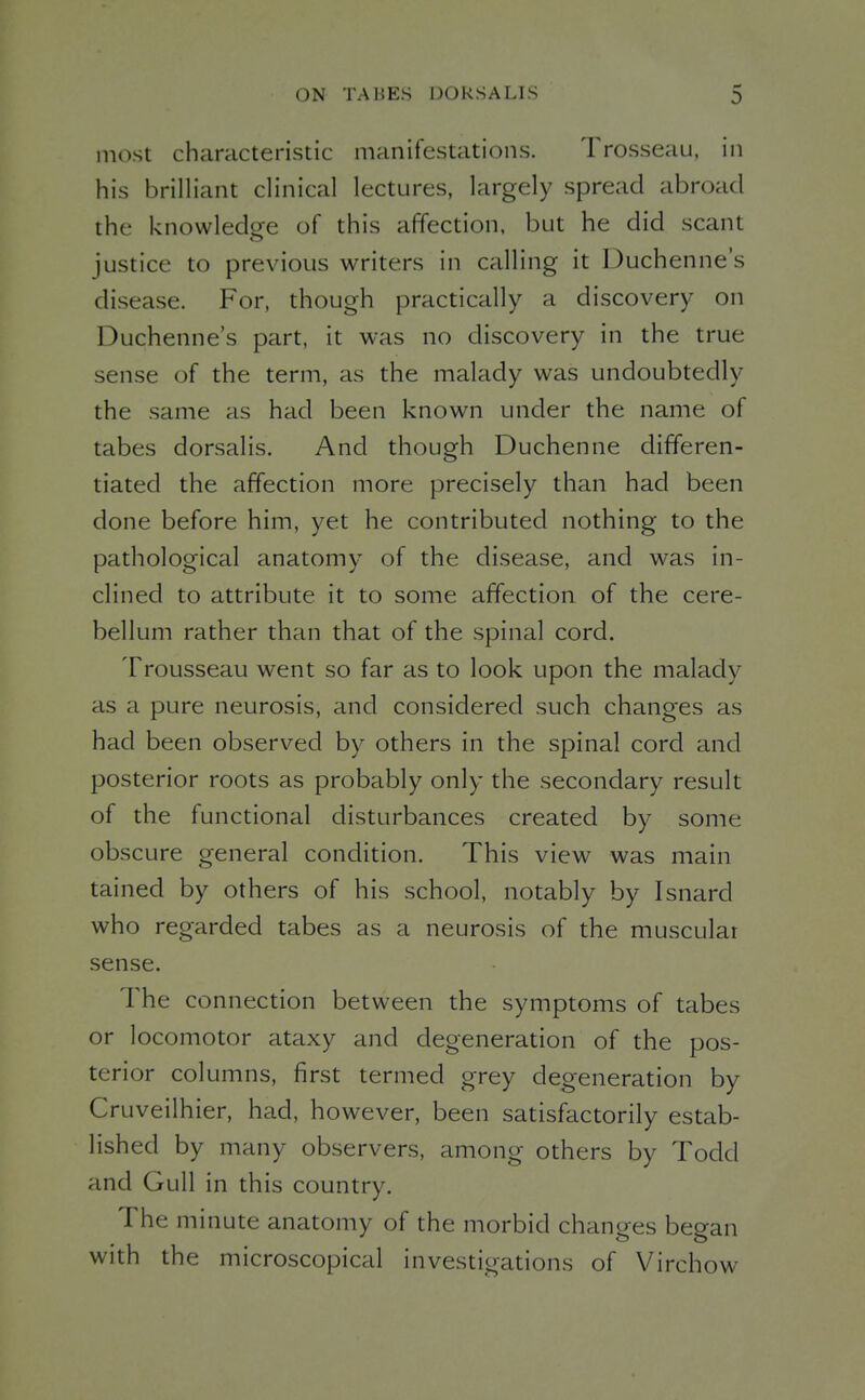 most characteristic manifestations. Trosseau, in his brilliant clinical lectures, largely spread abroad the knowledoe of this affection, but he did scant justice to previous writers in calling it Duchenne's disease. For, though practically a discovery on Duchenne's part, it was no discovery in the true sense of the term, as the malady was undoubtedly the same as had been known under the name of tabes dorsalis. And though Duchenne differen- tiated the affection more precisely than had been done before him, yet he contributed nothing to the pathological anatomy of the disease, and was in- clined to attribute it to some affection of the cere- bellum rather than that of the spinal cord. Trousseau went so far as to look upon the malady as a pure neurosis, and considered such changes as had been observed by others in the spinal cord and posterior roots as probably only the secondary result of the functional disturbances created by some obscure general condition. This view was main tained by others of his school, notably by Isnard who regarded tabes as a neurosis of the muscular sense. The connection between the symptoms of tabes or locomotor ataxy and degeneration of the pos- terior columns, first termed grey degeneration by Cruveilhier, had, however, been satisfactorily estab- lished by many observers, among others by Todd and Gull in this country. The minute anatomy of the morbid changes began with the microscopical investigations of Virchow