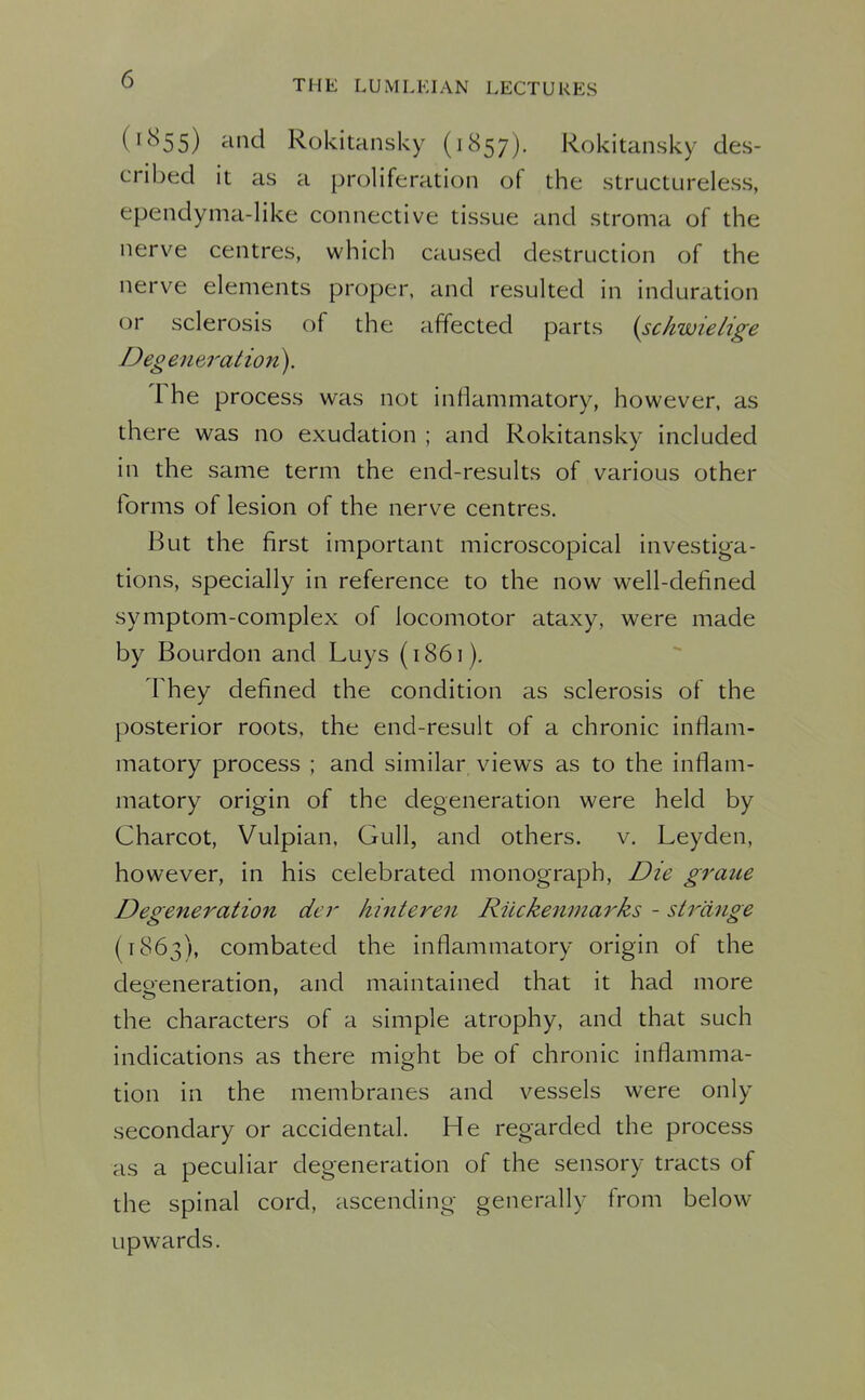 (1855) ^nid Rokitansky (1857). Rokitansky des- cribed it as a proliferation of the structureless, ependyma-like connective tissue and stroma of the nerve centres, which caused destruction of the nerve elements proper, and resulted in induration or sclerosis of the affected parts {schwielige Deg eneralion). The process was not inflammatory, however, as there was no exudation ; and Rokitansky included in the same term the end-results of various other forms of lesion of the nerve centres. But the first important microscopical investiga- tions, specially in reference to the now well-defined symptom-complex of locomotor ataxy, were made by Bourdon and Luys (1861). They defined the condition as sclerosis of the posterior roots, the end-result of a chronic inflam- matory process ; and similar views as to the inflam- matory origin of the degeneration were held by Charcot, Vulpian, Gull, and others, v. Leyden, however, in his celebrated monograph. Die graue Degeneration der hinteren Riickenmarks - strange (1863), combated the inflammatory origin of the deoeneration, and maintained that it had more the characters of a simple atrophy, and that such indications as there might be of chronic inflamma- tion in the membranes and vessels were only secondary or accidental. He regarded the process as a peculiar degeneration of the sensory tracts of the spinal cord, ascending generally from below upwards.