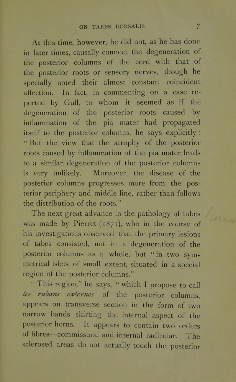 At this time, however, he did not, as he has done in later times, causally connect the degeneration of the posterior columns of the cord with that of the posterior roots or sensory nerves, though he specially noted their almost constant coincident affection. In fact, in commenting on a case re- ported by Gull, to whom it seemed as if the degeneration of the posterior roots caused by inflammation of the pia mater had propagated itself to the posterior columns, he says explicitly:  But the view that the atrophy of the posterior roots caused by inflammation of the pia mater leads to a similar degeneration of the posterior columns is very unlikely. Moreover, the disease of the posterior columns progresses more from the pos- terior periphery and middle line, rather than follows the distribution of the roots. The next great advance in the pathology of tabes was made by Pierret (1871), who in the course of his investigations observed that the primary lesions of tabes consisted, not in a degeneration of the posterior columns as a whole, but  in two sym- metrical islets of small extent, situated in a special region of the posterior columns.  This region, he says,  which I propose to call les rubans externes of the posterior columns, appears on transverse section in the form of two narrow bands skirting the internal aspect of the posterior horns. It appears to contain two orders of fibres—commissural and internal radicular. The sclerosed areas do not actually touch the posterior