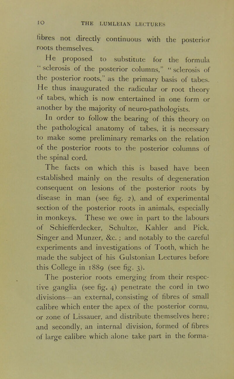 fibres not directly continuous with the posterior roots themselves. He proposed to substitute for the formula sclerosis of the posterior columns, sclerosis of the posterior roots, as the primary basis of tabes. He thus inaugurated the radicular or root theory of tabes, which is now entertained in one form or another by the majority of neuro-pathologists. In order to follow the bearing of this theory on the pathological anatomy of tabes, it is necessary to make some preliminary remarks on the relation of the posterior roots to the posterior columns of the spinal cord. The facts on which this is based have been established mainly on the results of degeneration consequent on lesions of the posterior roots by disease in man (see fig. 2), and of experimental section of the posterior roots in animals, especially in monkeys. These we owe in part to the labours of Schiefferdecker, Schultze, Kahler and Pick, Singer and Munzer, &c. ; and notably to the careful experiments and investigations of Tooth, which he made the subject of his Gulstonian Lectures before this College in 1889 (see fig. 3). The posterior roots emerging from their respec- tive ganglia (see fig. 4) penetrate the cord in two divisions—an external, consisting of fibres of small calibre which enter the apex of the posterior cornu, or zone of Lissauer, and distribute themselves here; and secondly, an internal division, formed of fibres of large calibre which alone take part in the forma-