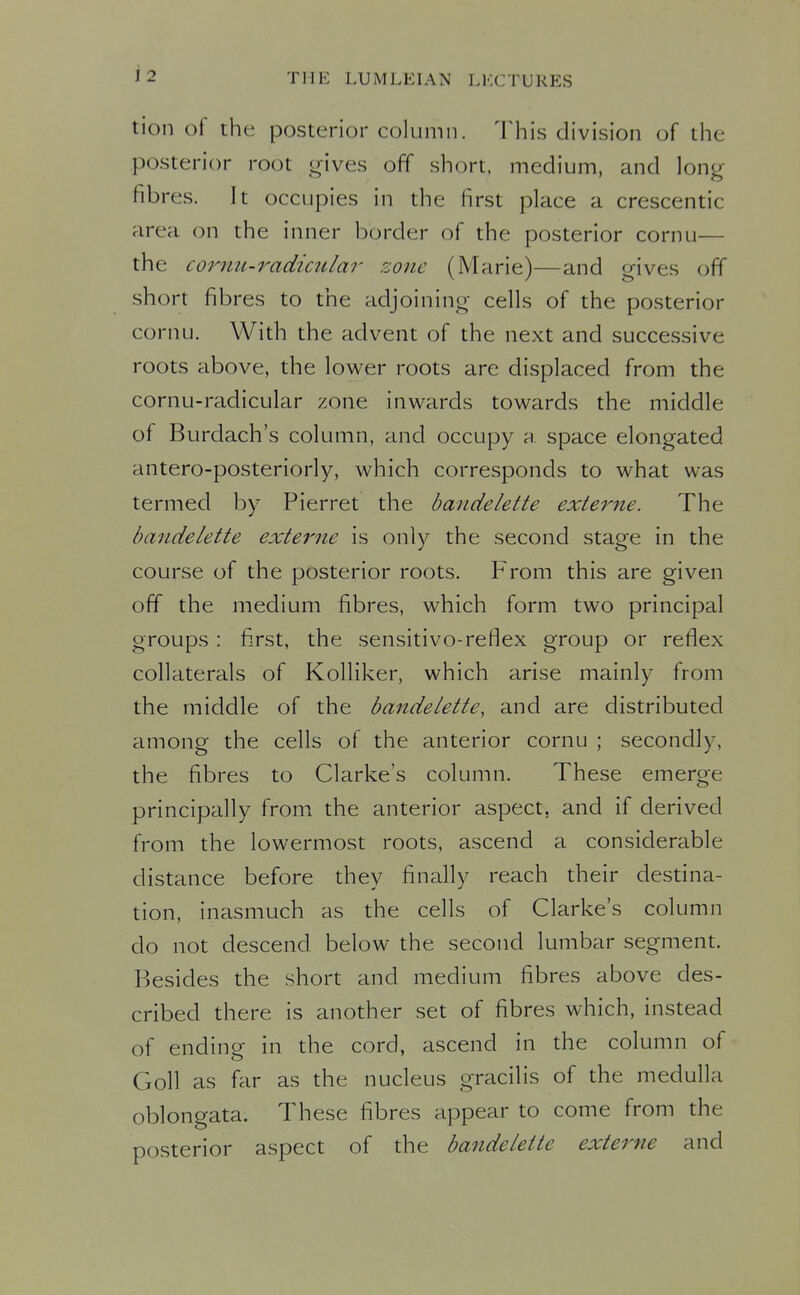 tion of the posterior column. This division of the posterior root gives off short, medium, and long- fibres. It occupies in the first place a crescentic area on the inner border of the posterior cornu— the cornu-radicular rdone (Marie)—and gives off short fibres to the adjoining cells of the posterior cornu. With the advent of the next and successive roots above, the lower roots are displaced from the cornu-radicular zone inwards towards the middle of Burdach's column, and occupy a space elongated antero-posteriorly, which corresponds to what was termed by Pierret the bandelette externe. The bandelette externe is only the second stage in the course of the posterior roots. From this are given off the medium fibres, which form two principal groups: first, the sensitivo-reflex group or reflex collaterals of Kolliker, which arise mainly from the middle of the bandelette, and are distributed among the cells of the anterior cornu ; secondly, the fibres to Clarke's column. These emerge principally from the anterior aspect, and if derived from the lowermost roots, ascend a considerable distance before they finally reach their destina- tion, inasmuch as the cells of Clarke's column do not descend below the second lumbar segment. Besides the short and medium fibres above des- cribed there is another set of fibres which, instead of ending in the cord, ascend in the column of Goll as far as the nucleus gracilis of the medulla oblongata. These fibres appear to come from the posterior aspect of the bandelette externe and