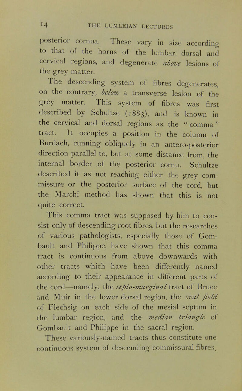 posterior cornua. These vary in size according to that of the horns of the lumbar, dorsal and cervical regions, and degenerate above lesions of the grey matter. The descending system of fibres degenerates, on the contrary, beloiv a transverse lesion of the grey matter. This system of fibres was first described by Schultze (1883), and is known in the cervical and dorsal regions as the  comma  tract. It occupies a position in the column of Burdach, running obliquely in an antero-posterior direction parallel to, but at some distance from, the internal border of the posterior cornu. Schultze described it as not reaching either the grey com- missure or the posterior surface of the cord, but the Marchi method has shown that this is not quite correct. This comma tract was supposed by him to con- sist only of descending root fibres, but the researches of various pathologists, especially those of Gom- bault and Philippe, have shown that this comma tract is continuous from above downwards with other tracts which have been differently named according to their appearance in different parts of the cord—namely, the septo-marginal tract of Bruce and Muir in the lower dorsal region, the oval field of Flechsig on each side of the mesial septum in the lumbar region, and the median triangle of Gombault and Philippe in the sacral region. These variously-named tracts thus constitute one continuous system of descending commissural fibres,