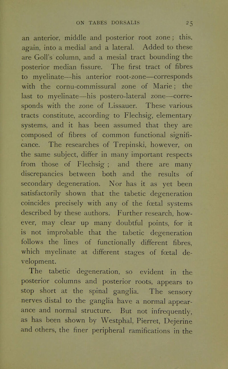 an anterior, middle and posterior root zone ; this, again, into a medial and a lateral. Added to these are Goll's column, and a mesial tract bounding the posterior median fissure. The first tract of fibres to myelinate—his anterior root-zone—corresponds with the cornu-commissural zone of Marie; the last to myelinate—his postero-lateral zone—corre- sponds with the zone of Lissauer. These various tracts constitute, according to Flechsig, elementary systems, and it has been assumed that they are composed of fibres of common functional signifi- cance. The researches of Trepinski, however, on the same subject, differ in many important respects from those of Flechsig ; and there are many discrepancies between both and the results of secondary degeneration. Nor has it as yet been satisfactorily shown that the tabetic degeneration coincides precisely with any of the foetal systems described by these authors. Further research, how- ever, may clear up many doubtful points, for it is not improbable that the tabetic degeneration follows the lines of functionally different fibres, which myelinate at different stages of foetal de- velopment. The tabetic degeneration, so evident in the posterior columns and posterior roots, appears to stop short at the spinal ganglia. The sensory nerves distal to the ganglia have a normal appear- ance and normal structure. But not infrequently, as has been shown by Westphal, Pierret, Dejerine and others, the finer peripheral ramifications in the