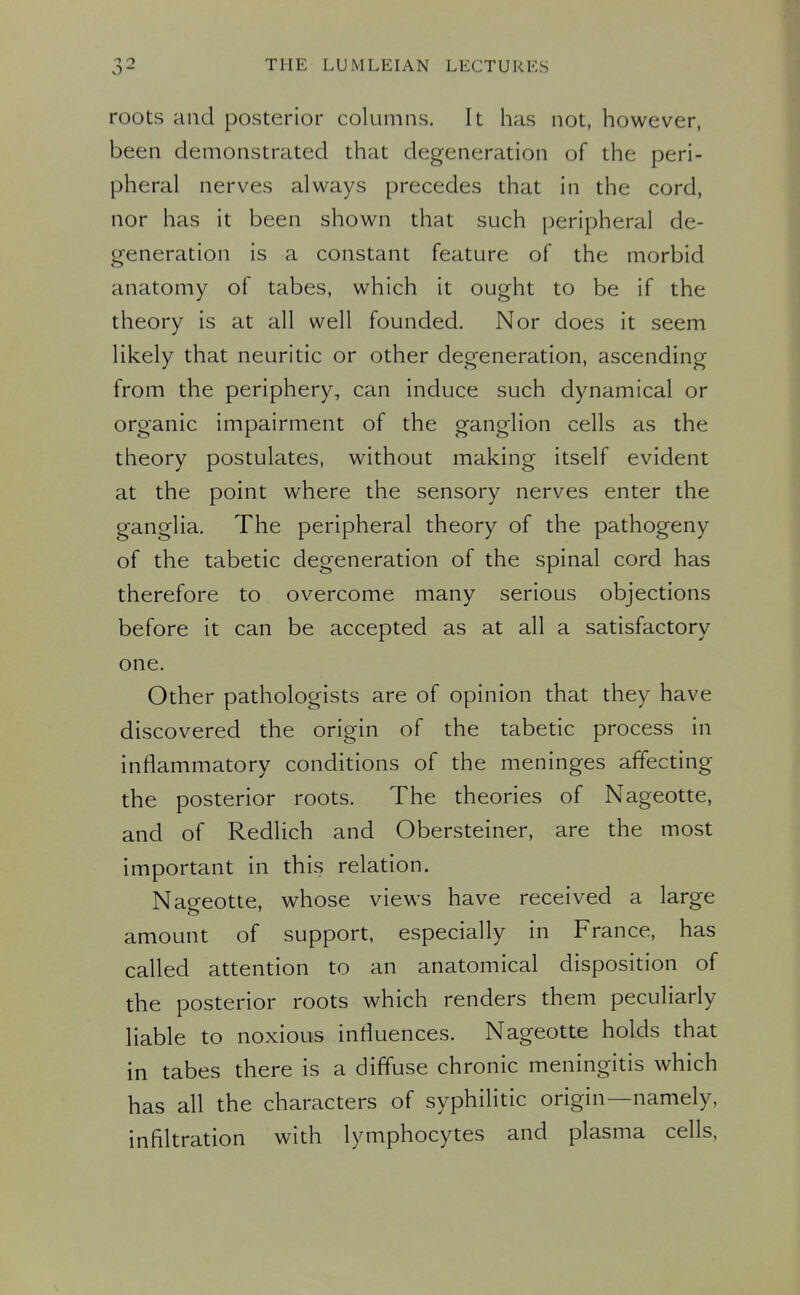 roots and posterior columns. It has not, however, been demonstrated that degeneration of the peri- pheral nerves always precedes that in the cord, nor has it been shown that such peripheral de- generation is a constant feature of the morbid anatomy of tabes, which it ought to be if the theory is at all well founded. Nor does it seem likely that neuritic or other degeneration, ascending from the periphery, can induce such dynamical or organic impairment of the ganglion cells as the theory postulates, without making itself evident at the point where the sensory nerves enter the ganglia. The peripheral theory of the pathogeny of the tabetic degeneration of the spinal cord has therefore to overcome many serious objections before it can be accepted as at all a satisfactory one. Other pathologists are of opinion that they have discovered the origin of the tabetic process in inflammatory conditions of the meninges affecting the posterior roots. The theories of Nageotte, and of Redlich and Obersteiner, are the most important in this relation. Nageotte, whose views have received a large amount of support, especially in France, has called attention to an anatomical disposition of the posterior roots which renders them peculiarly liable to noxious influences. Nageotte holds that in tabes there is a diffuse chronic meningitis which has all the characters of syphilitic origin—namely, infiltration with lymphocytes and plasma cells,