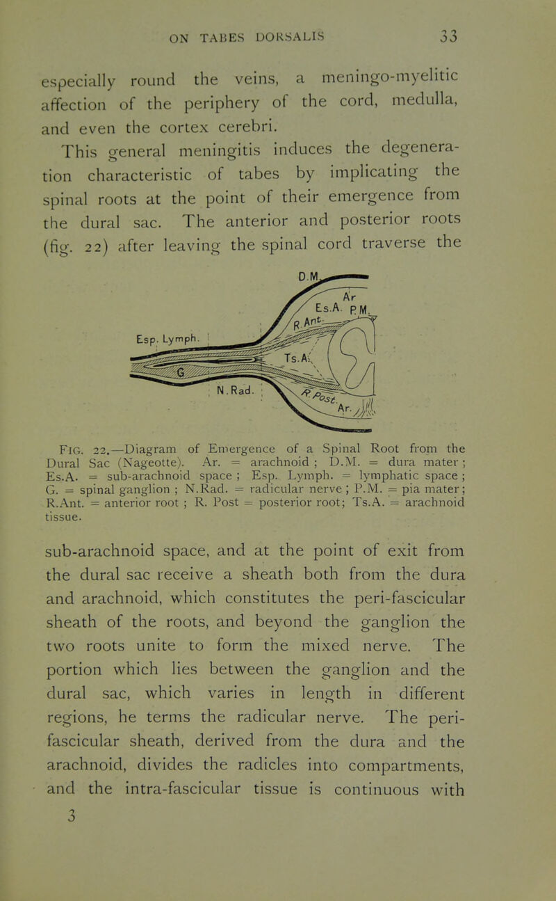 especially round the veins, a meningo-myelitic affection of the periphery of the cord, medulla, and even the cortex cerebri. This general meningitis induces the degenera- tion characteristic of tabes by implicating the spinal roots at the point of their emergence from the dural sac. The anterior and posterior roots (fig. 22) after leaving the spinal cord traverse the Fig. 22,—Diagram of Emergence of a Spinal Root from the Dural Sac (Nageotte). Ar. = arachnoid ; D.M. = dura mater; Es.A. = sub-arachnoid space ; Esp. Lymph. = lymphatic space; G. = spinal ganglion ; N.Rad. = radicular nerve ; P.M. = pia mater; R.Ant. = anterior root ; R. Post = posterior root; Ts.A. = arachnoid tissue. sub-arachnoid space, and at the point of exit from the dural sac receive a sheath both from the dura and arachnoid, which constitutes the peri-fascicular sheath of the roots, and beyond the ganglion the two roots unite to form the mixed nerve. The portion which lies between the ganglion and the dural sac, which varies in length in different regions, he terms the radicular nerve. The peri- fascicular sheath, derived from the dura and the arachnoid, divides the radicles into compartments, and the intra-fascicular tissue is continuous with 3