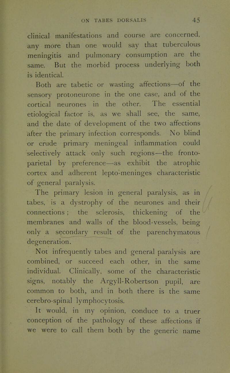 clinical manifestations and course are concerned, any more than one would say that tuberculous meningitis and pulmonary consumption are the same. But the morbid process underlying both is identical. Both are tabetic or wasting affections—of the sensory protoneurone in the one case, and of the cortical neurones in the other. The essential etiological factor is, as we shall see, the same, and the date of development of the two affections after the primary infection corresponds. No blind or crude primary meningeal inflammation could selectively attack only such regions—the fronto- parietal by preference—as exhibit the atrophic cortex and adherent lepto'-meninges characteristic of general paralysis. The primary lesion in general paralysis, as in tabes, is a dystrophy of the neurones and their connections ; the sclerosis, thickening of the membranes and walls of the blood-vessels, being- only a secondary result of the parenchymatous degeneration. Not infrequently tabes and general paralysis are combined, or succeed each other, in the same individual. Clinically, some of the characteristic signs, notably the Argyll-Robertson pupil, are common to both, and in both there is the same cerebro-spinal lymphocytosis. It would, in my opinion, conduce to a truer conception of the pathology of these affections if we were to call them both by the generic name