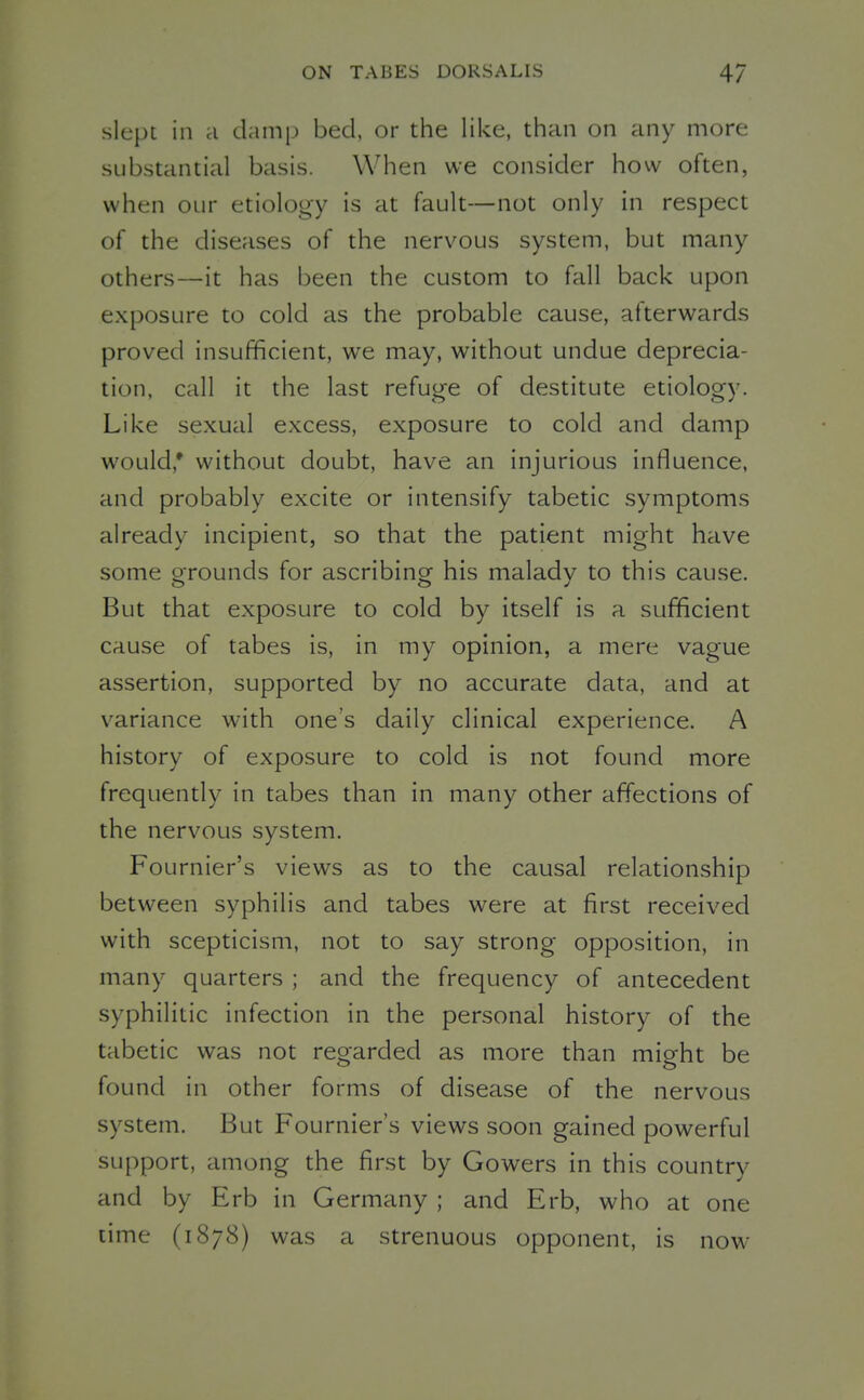 slept in a damp bed, or the like, than on any more substantial basis. When we consider how often, when OLir etiology is at fault—not only in respect of the diseases of the nervous system, but many others—it has been the custom to fall back upon exposure to cold as the probable cause, afterwards proved insufficient, we may, without undue deprecia- tion, call it the last refuge of destitute etiology. Like sexual excess, exposure to cold and damp would,* without doubt, have an injurious influence, and probably excite or intensify tabetic symptoms already incipient, so that the patient might have some PTounds for ascribinor his malady to this cause. But that exposure to cold by itself is a sufficient cause of tabes is, in my opinion, a mere vague assertion, supported by no accurate data, and at variance with one's daily clinical experience. A history of exposure to cold is not found more frequently in tabes than in many other affections of the nervous system. Fournier's views as to the causal relationship between syphilis and tabes were at first received with scepticism, not to say strong opposition, in many quarters ; and the frequency of antecedent syphilitic infection in the personal history of the tabetic was not regarded as more than might be found in other forms of disease of the nervous system. But Fournier's views soon gained powerful support, among the first by Gowers in this country and by Erb in Germany ; and Erb, who at one time (1878) was a strenuous opponent, is now