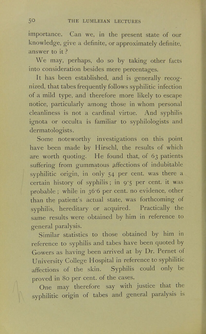 importance. Can we, in the present state of our knowledge, g-ive a definite, or approximately definite, answer to it ? We may, perhaps, do so by taking other facts into consideration besides mere percentages. It has been established, and is generally recog- nized, that tabes frequently follows syphilitic infection of a mild type, and therefore more likely to escape notice, particularly among those in whom personal cleanliness is not a cardinal virtue. And syphilis ignota or occulta is familiar to syphilologists and dermatologists. Some noteworthy investigations on this point have been made by Hirschl, the results of which are worth quoting. He found that, of 63 patients suffering from gummatous ^iffections of indubitable syphilitic origin, in only 54 per cent, was there a certain history of syphilis ; in 9-5 per cent, it was probable ; while in 36-6 per cent, no evidence, other than the patient's actual state, was forthcoming of syphilis, hereditary or acquired. Practically the same results were obtained by him in reference to general paralysis. Similar statistics to those obtained by him in reference to syphilis and tabes have been quoted by Gowers as having been arrived at by Dr. Pernet of University College Hospital in reference to syphilitic affections of the skin. Syphilis could only be proved in 80 per cent, of the cases. One may therefore say with justice that the syphilitic origin of tabes and general paralysis is