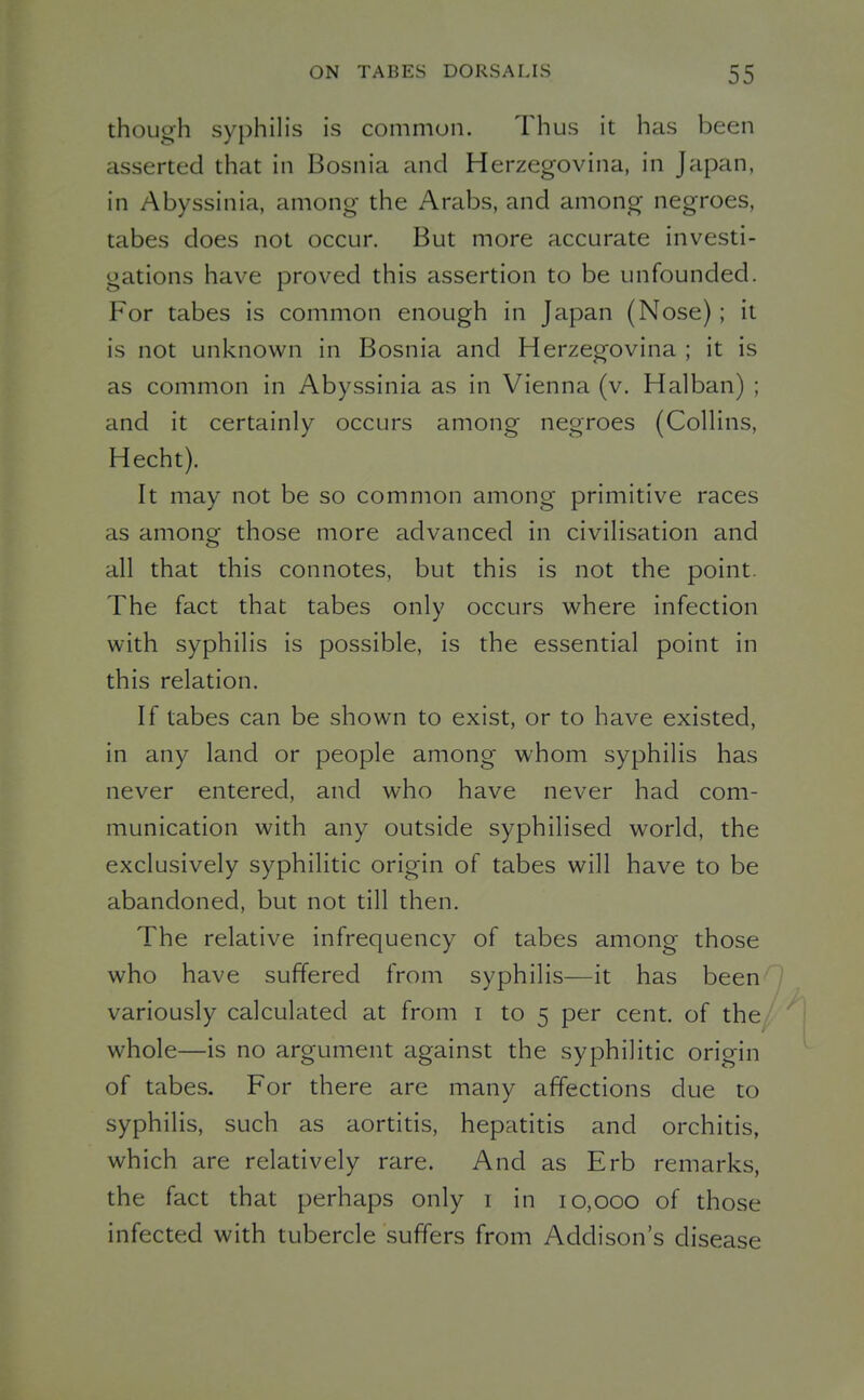 though syphilis is common. Thus it has been asserted that in Bosnia and Herzegovina, in Japan, in Abyssinia, among the Arabs, and among negroes, tabes does not occur. But more accurate investi- gations have proved this assertion to be unfounded. For tabes is common enough in Japan (Nose); it is not unknown in Bosnia and Herzegovina ; it is as common in Abyssinia as in Vienna (v. Halban) ; and it certainly occurs among negroes (Collins, Hecht). It may not be so common among primitive races as among those more advanced in civilisation and all that this connotes, but this is not the point. The fact that tabes only occurs where infection with syphilis is possible, is the essential point in this relation. If tabes can be shown to exist, or to have existed, in any land or people among whom syphilis has never entered, and who have never had com- munication with any outside syphilised world, the exclusively syphilitic origin of tabes will have to be abandoned, but not till then. The relative infrequency of tabes among those who have suffered from syphilis—it has been variously calculated at from i to 5 per cent, of the whole—is no argument against the syphilitic origin of tabes. For there are many affections due to syphilis, such as aortitis, hepatitis and orchitis, which are relatively rare. And as Erb remarks, the fact that perhaps only i in 10,000 of those infected with tubercle suffers from Addison's disease