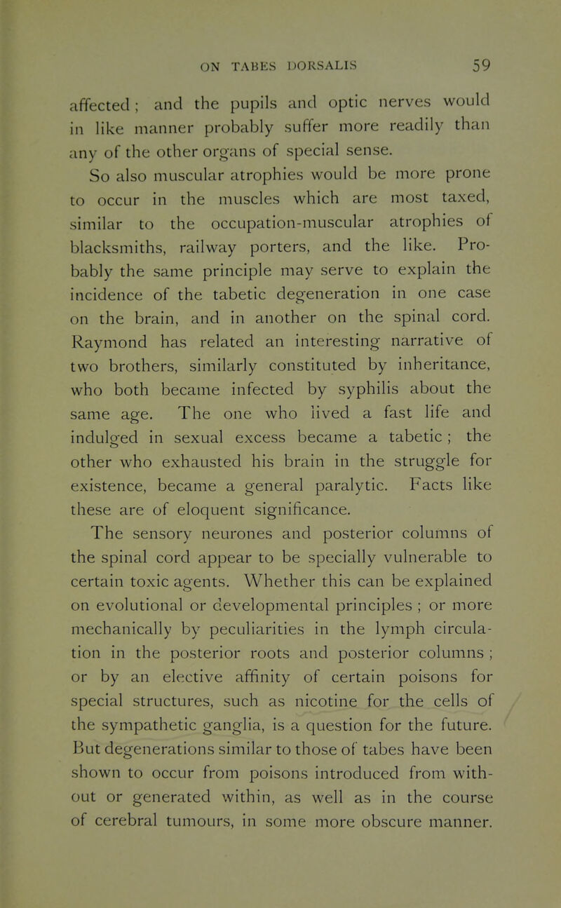 affected ; and the pupils and optic nerves would in like manner probably suffer more readily than any of the other organs of special sense. So also muscular atrophies would be more prone to occur in the muscles which are most taxed, similar to the occupation-muscular atrophies of blacksmiths, railway porters, and the like. Pro- bably the same principle may serve to explain the incidence of the tabetic degeneration in one case on the brain, and in another on the spinal cord. Raymond has related an interesting narrative of two brothers, similarly constituted by inheritance, who both became infected by syphilis about the same age. The one who lived a fast life and indulged in sexual excess became a tabetic ; the other who exhausted his brain in the struggle for existence, became a general paralytic. Facts like these are of eloquent significance. The sensory neurones and posterior columns of the spinal cord appear to be specially vulnerable to certain toxic agents. Whether this can be explained on evolutional or developmental principles ; or more mechanically by peculiarities in the lymph circula- tion in the posterior roots and posterior columns ; or by an elective affinity of certain poisons for special structures, such as nicotine for the cells of the sympathetic ganglia, is a question for the future. But degenerations similar to those of tabes have been shown to occur from poisons introduced from with- out or generated within, as well as in the course of cerebral tumours, in some more obscure manner.