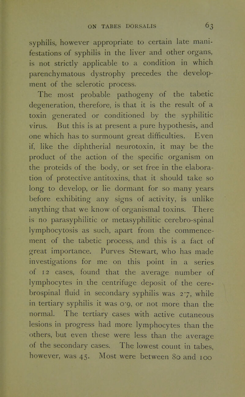 syphilis, however appropriate to certain late mani- festations of syphilis in the liver and other organs, is not strictly applicable to a condition in which parenchymatous dystrophy precedes the develop- ment of the sclerotic process. The most probable pathogeny of the tabetic degeneration, therefore, is that it is the result of a toxin generated or conditioned by the syphilitic virus. But this is at present a pure hypothesis, and one which has to surmount great difficulties. Even if, like the diphtherial neurotoxin, it may be the product of the action of the specific organism on the proteids of the body, or set free in the elabora- tion of protective antitoxins, that it should take so long to develop, or lie dormant for so many years before exhibiting any signs of activity, is unlike anything that we know of organismal toxins. There is no parasyphilitic or metasyphilitic cerebro-spinal lymphocytosis as such, apart from the commence- ment of the tabetic process, and this is a fact of great importance. Purves Stewart, who has made investigations for me on this point in a series of 12 cases, found that the average number of lymphocytes in the centrifuge deposit of the cere- brospinal fluid in secondary syphilis was 27, while in tertiary syphilis it was 0*9, or not more than the normal. The tertiary cases with active cutaneous lesions in progress had more lymphocytes than the others, but even these were less than the averacre of the secondary cases. The lowest count in tabes, however, was 45. Most were between 80 and 100