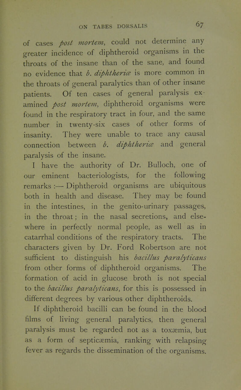 of cases post mortem, could not determine any greater incidence of diphtheroid organisms in the throats of the insane than of the sane, and found no evidence that b. ciiphthericE is more common in the throats of general paralytics than of other insane patients. Of ten cases of general paralysis ex- amined post mortem, diphtheroid organisms were found in the respiratory tract in four, and the same number in twenty-six cases of other forms of insanity. They were unable to trace any causal connection between b. diphtherice and general paralysis of the insane. I have the authority of Dr. Bulloch, one of our eminent bacteriologists, for the following remarks :—■ Diphtheroid organisms are ubiquitous both in health and disease. They may be found in the intestines, in the genito-urinary passages, in the throat; in the nasal secretions, and else- where in perfectly normal people, as well as in catarrhal conditions of the respiratory tracts. The characters given by Dr. Ford Robertson are not sufficient to distinguish his bacillus paralyticans from other forms of diphtheroid organisms. The formation of acid in glucose broth is not special to the bacillus paralyticans, for this is possessed in different degrees by various other diphtheroids. If diphtheroid bacilli can be found in the blood films of living general paralytics, then general paralysis must be regarded not as a toxaemia, but as a form of septic^-emia, ranking with relapsing fever as regards the dissemination of the organisms.