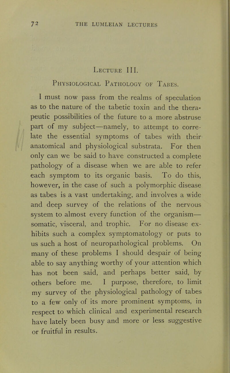 Lecture III. Physiological Pathology of Tabes. I must now pass from the realms of speculation as to the nature of the tabetic toxin and the thera- peutic possibilities of the future to a more abstruse part of my subject—namely, to attempt to corre- late the essential symptoms of tabes with their anatomical and physiological substrata. For then only can we be said to have constructed a complete pathology of a disease when we are able to refer each symptom to its organic basis. To do this, however, in the case of such a polymorphic disease as tabes is a vast undertaking, and involves a wide and deep survey of the relations of the nervous system to almost every function of the organism— somatic, visceral, and trophic. For no disease ex- hibits such a complex symptomatology or puts to us such a host of neuropathological problems. On many of these problems I should despair of being able to say anything worthy of your attention which has not been said, and perhaps better said, by others before me. I purpose, therefore, to limit my survey of the physiological pathology of tabes to a few only of its more prominent symptoms, in respect to which clinical and experimental research have lately been busy and more or less suggestive or fruitful in results.