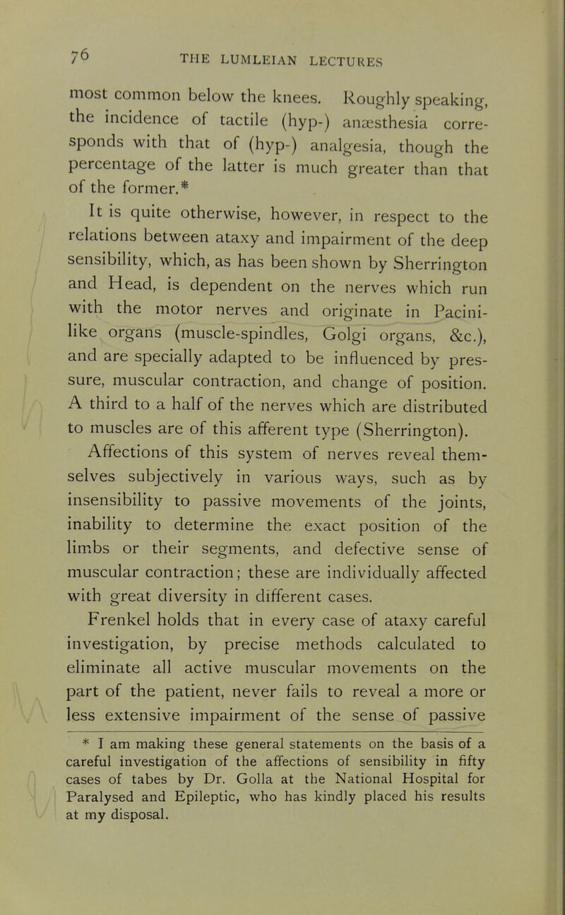 most common below the knees. Roughly speaking, the incidence of tactile (hyp-) anaesthesia corre- sponds with that of (hyp-) analgesia, though the percentage of the latter is much greater than that of the former.* It is quite otherwise, however, in respect to the relations between ataxy and impairment of the deep sensibility, which, as has been shown by Sherrington and Head, is dependent on the nerves which run with the motor nerves and originate in Pacini- like organs (muscle-spindles, Golgi organs, &c.), and are specially adapted to be influenced by pres- sure, muscular contraction, and change of position. A third to a half of the nerves which are distributed to muscles are of this afferent type (Sherrington). Affections of this system of nerves reveal them- selves subjectively in various ways, such as by insensibility to passive movements of the joints, inability to determine the exact position of the limxbs or their segments, and defective sense of muscular contraction; these are individually affected with great diversity in different cases. Frenkel holds that in every case of ataxy careful investigation, by precise methods calculated to eliminate all active muscular movements on the part of the patient, never fails to reveal a more or less extensive impairment of the sense of passive * I am making these general statements on the basis of a careful investigation of the affections of sensibility in fifty cases of tabes by Dr. Golla at the National Hospital for Paralysed and Epileptic, who has kindly placed his results at my disposal.