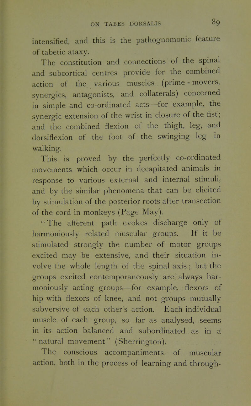 intensified, and this is the pathognomonic feature of tabetic ataxy. The constitution and connections of the spinal and subcortical centres provide for the combined action of the various muscles (prime - movers, synergies, antagonists, and collaterals) concerned in simple and co-ordinated acts—for example, the synergic extension of the wrist in closure of the fist; and the combined flexion of the thigh, leg, and dorsiflexion of the foot of the swinging leg in walking. This is proved by the perfectly co-ordinated movements which occur in decapitated animals in response to various external and internal stimuli, and by the similar phenomena that can be elicited by stimulation of the posterior roots after transection of the cord in monkeys (Page May). The afferent path evokes discharge only of harmoniously related muscular groups. If it be stimulated strongly the number of motor groups excited may be extensive, and their situation in- volve the whole length of the spinal axis ; but the groups excited contemporaneously are always har- moniously acting groups—for example, flexors of hip with flexors of knee, and not groups mutually subversive of each other's action. Each individual muscle of each group, so far as analysed, seems in its action balanced and subordinated as in a  natural movement  (Sherrington). The conscious accompaniments of muscular action, both in the process of learning and through-