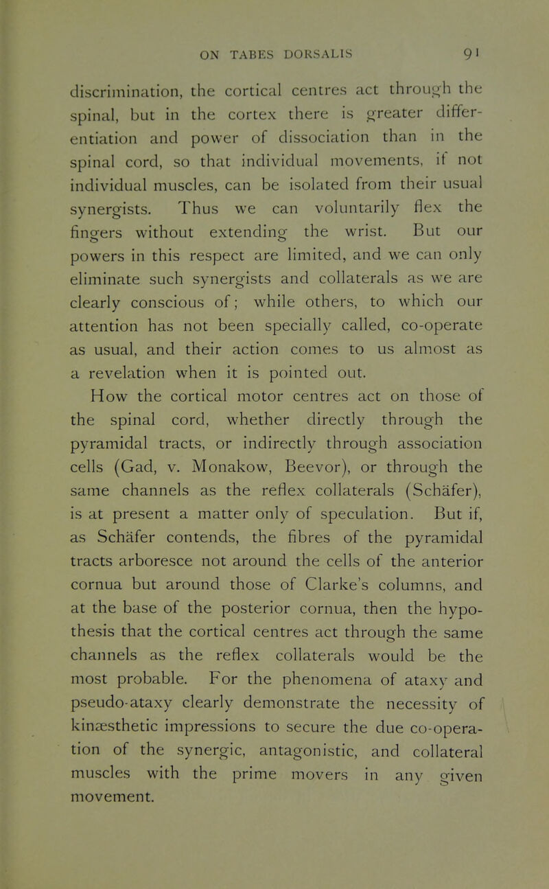 discrimination, the cortical centres act through the spinal, but in the cortex there is oreater differ- entiation and power of dissociation than in the spinal cord, so that individual movements, it not individual muscles, can be isolated from their usual synergists. Thus we can voluntarily flex the fineers without extendino^ the wrist. But our powers in this respect are limited, and we can only eliminate such svnero-ists and collaterals as we are clearly conscious of; while others, to which our attention has not been specially called, co-operate as usual, and their action comes to us almost as a revelation when it is pointed out. How the cortical motor centres act on those of the spinal cord, whether directly through the pyramidal tracts, or indirectly through association cells (Gad, v. Monakow, Beevor), or through the same channels as the reflex collaterals (Schafer), is at present a matter only of speculation. But if, as Schafer contends, the fibres of the pyramidal tracts arboresce not around the cells of the anterior cornua but around those of Clarke's columns, and at the base of the posterior cornua, then the hypo- thesis that the cortical centres act through the same channels as the reflex collaterals would be the most probable. For the phenomena of ataxy and pseudo-ataxy clearly demonstrate the necessity of kinEesthetic impressions to secure the due co-opera- tion of the synergic, antagonistic, and collateral muscles with the prime movers in any given movement.