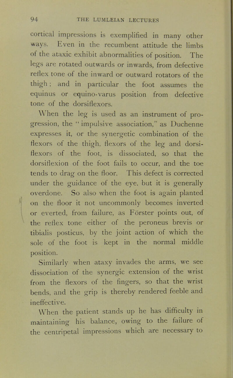 cortical impressions is exemplified in many other ways. Even in the recumbent attitude the limbs of the ataxic exhibit abnormalities of position. The leos are rotated outwards or inwards, from defective reflex tone of the inward or outward rotators of the thigh ; and in particular the foot assumes the equinus or equino-varus position from defective tone of the dorsiflexors. When the leg is used as an instrument of pro- gression, the  impulsive association, as Duchenne expresses it, or the synergetic combination of the flexors of the thioh, flexors of the legf and dorsi- flexors of the foot, is dissociated, so that the dorsiflexion of the foot fails to occur, and the toe tends to drag on the floor. This defect is corrected under the guidance of the eye, but it is generally overdone. So also when the foot is again planted on the floor it not uncommonly becomes inverted or everted, from failure, as Forster points out, of the reflex tone either of the peroneus brevis or tibialis posticus, by the joint action of which the sole of the foot is kept in the normal middle position. Similarly when ataxy invades the arms, we see dissociation of the synergic extension of the wrist from the flexors of the fingers, so that the wrist bends, and the grip is thereby rendered feeble and ineffective. When the patient stands up he has difficulty in maintaining his balance, owing to the failure of the centripetal impressions which are necessary to