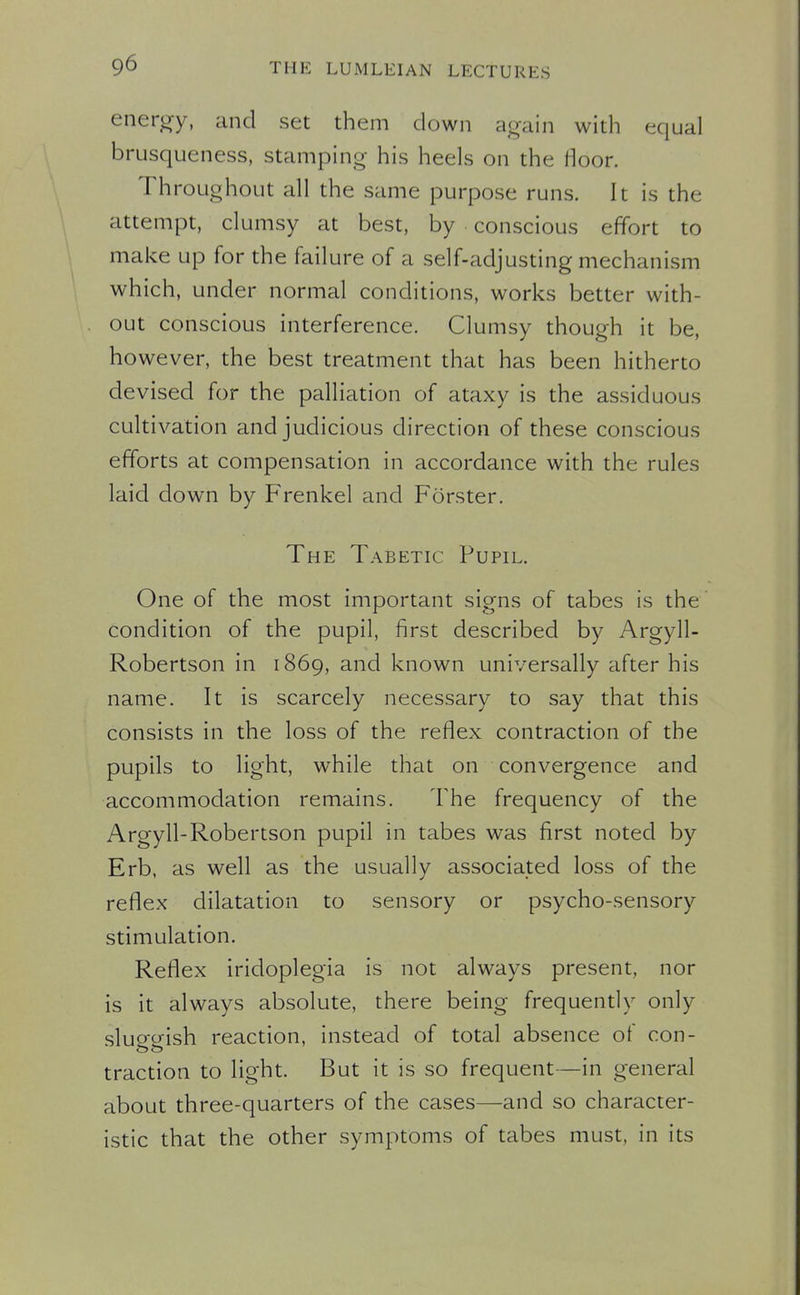 enerory, and set them down again with equal brusqueness, stamping- his heels on the floor. Throughout all the same purpose runs. It is the attempt, clumsy at best, by conscious effort to make up for the failure of a self-adjusting mechanism which, under normal conditions, works better with- out conscious interference. Clumsy though it be, however, the best treatment that has been hitherto devised for the palliation of ataxy is the assiduous cultivation and judicious direction of these conscious efforts at compensation in accordance with the rules laid down by Frenkel and Forster. The Tabetic Pupil. One of the most important signs of tabes is the condition of the pupil, first described by Argyll- Robertson in 1869, and known universally after his name. It is scarcely necessary to say that this consists in the loss of the reflex contraction of the pupils to light, while that on convergence and accommodation remains. The frequency of the Argyll-Robertson pupil in tabes was first noted by Erb, as well as the usually associated loss of the reflex dilatation to sensory or psycho-sensory stimulation. Reflex iridoplegia is not always present, nor is it always absolute, there being frequently only sluocrish reaction, instead of total absence ot con- traction to light. But it is so frequent—in general about three-quarters of the cases—and so character- istic that the other symptoms of tabes must, in its