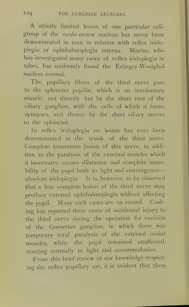 A Strictly limited lesion of one particular cell- group of the oculo-motor nucleus has never been demonstrated in man in relation with reflex irido- plegia or ophthalmoplegia interna. Marina, who has investigated many cases of reflex iridoplegia in tabes, has uniformly found the Edinger-Westphal nucleus normal. The pupillary fibres of the third nerve pass to the sphincter pupillee, which is an involuntary muscle, not directly but by the short root of the ciliary ganglion, with the cells of which it forms synapses, and thence by the short ciliary nerves to the sphincter. In reflex iridoplegia no lesion has ever been demonstrated in the trunk of the third nerve. Complete transverse lesion of this nerve, in addi- tion to the paralysis of the external muscles which it innervates, causes dilatation and complete immo- bility of the pupil both to light and convergence— absolute iridoplegia. It is, however, to be observed that a less complete lesion of the third nerve may produce external ophthalmoplegia without affecting the pupil. Many such cases are on record. Gush- ing has reported three cases of accidental injury to the third nerve during the operation for excision of the Gasserian ganglion, in which there was temporary total paralysis of the external ocular muscles, while the pupil remained unaffected, reacting normally to light and accommodation. p>om this brief review of our knowledge respect- ing the reflex pupillary arc, it is evident that there