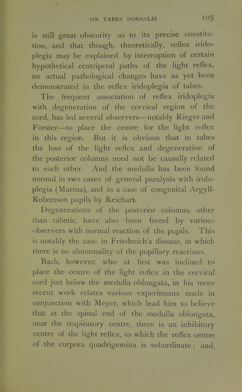 is Still great obscurity as to its precise constitu- tion, and that though, theoretically, reflex irido- plegia may be explained by interruption of certain hypothetical centripetal paths of the light reflex, no actual pathological changes have as yet been demonstrated in the reflex iridoplegia of tabes. The frequent association of reflex iridoplegia with degeneration of the cervical region of the cord, has led several observers—notably Rieger and Forster—to place the centre for the light reflex in this reoion. But it is obvious that in tabes the loss of the light reflex and degeneration of the posterior columns need not be causally related to each other. And the medulla has been found normal in two cases of general paralysis with irido- plegia (Marina), and in a case of congenital Argyll- Robertson pupils by Reichart. Degenerations of the posterior columns, other than tabetic, have also been found by various observers with normal reaction of the pupils. This is notably the case in Friedreich's disease, in which there is no abnormality of the pupillary reactions. Bach, however, who at first was inclined to place the centre of the light reflex in the cervical cord just below the medulla oblongata, in his more recent work relates various experiments made in conjunction with Meyer, which lead him to believe that at the spinal end of the medulla oblongata, near the respiratory centre, there is an inhibitory centre of the light reflex, to which the reflex centre of the corpora quadrigemina is subordinate ; and,