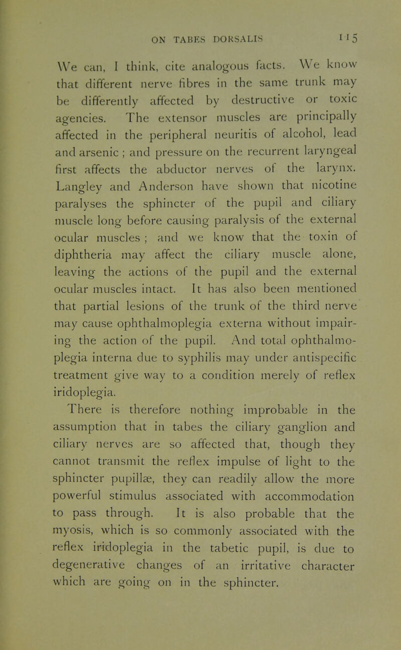 We can, I think, cite analogous facts. We know that different nerve fibres in the same trunk may be differently affected by destructive or toxic agencies. The extensor muscles are principally affected in the peripheral neuritis of alcohol, lead and arsenic ; and pressure on the recurrent laryngeal first affects the abductor nerves of the larynx. Langley and Anderson have shown that nicotine paralyses the sphincter of the pupil and ciliary muscle long before causing paralysis of the external ocular muscles; and we know that the toxin of diphtheria may affect the ciliary muscle alone, leaving the actions of the pupil and the external ocular muscles intact. It has also been mentioned that partial lesions of the trunk of the third nerve may cause ophthalmoplegia externa without impair- ing the action of the pupil. And total ophthalmo- plegia interna due to syphilis may under antispecific treatment give way to a condition merely of reflex iridoplegia. There is therefore nothing improbable in the assumption that in tabes the ciliary ganglion and ciliary nerves are so affected that, though they cannot transmit the reflex impulse of light to the sphincter pupillae, they can readily allow the more powerful stimulus associated with accommodation to pass through. It is also probable that the myosis, which is so commonly associated with the reflex iridoplegia in the tabetic pupil, is due to degenerative changes of an irritative character which are going on in the sphincter.
