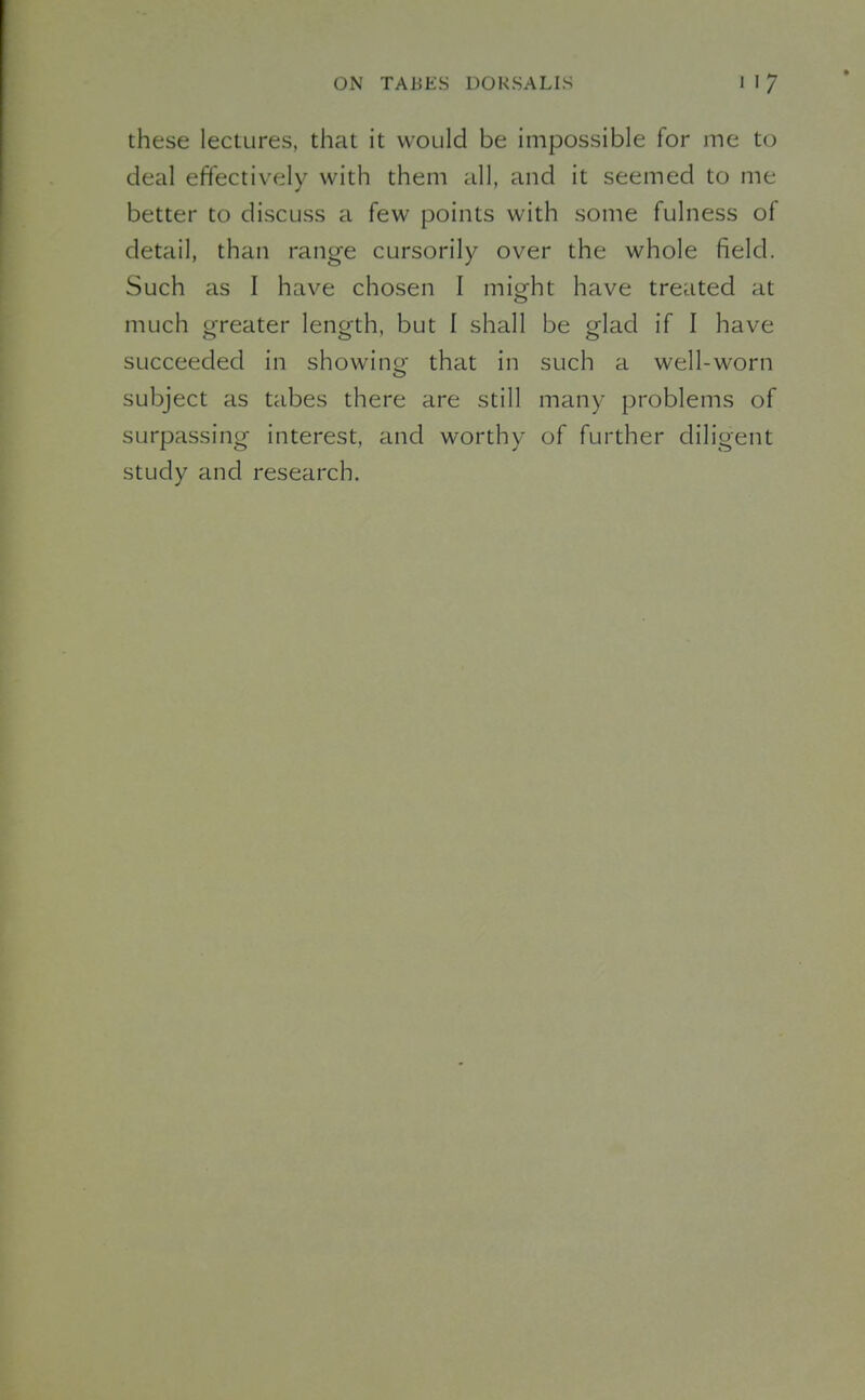 these lectures, that it would be impossible for me to deal effectively with them all, and it seemed to me better to discuss a few points with some fulness of detail, than range cursorily over the whole field. Such as I have chosen I miofht have treated at much greater length, but I shall be glad if I have succeeded in showing that in such a well-worn subject as tabes there are still many problems of surpassing interest, and worthy of further diligent study and research.