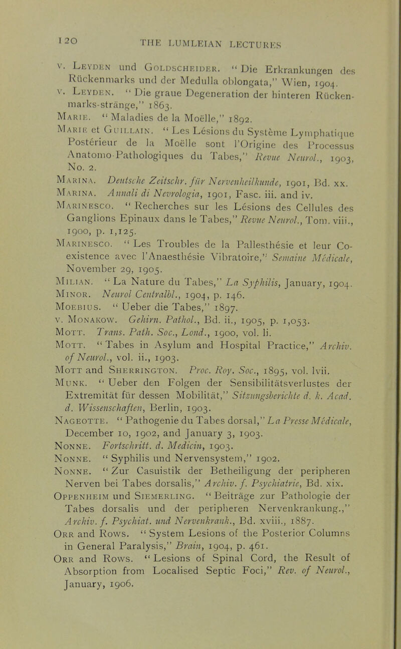 V. Leyden und Goldscheider.  Die Erkrankungen des Riickenmarks und der Medulla oblongata, Wien, 1904. V. Leyden.  Die graue Degeneration der hinteren Riicken- marks-strange, 1863. Marie.  Maladies de la Moelle, 1892. Marik et Guii.LAiN.  Les Lesions du Systeme Lymphatique Posterieur de la Moelle sont I'Origine des Processus Anatonio Pathologiques du Tabes, Revue Neurol, 1903, No. 2. Marina. Deutsche Zeitschr. fiir Nevvenheilhundc, 1901, Bd. xx. Marina. Annali di Nevrologia, 1901, Fasc. iii. and iv. Marinesco.  Recherches sur les Lesions des Cellules des Ganglions Epinaux dans le Tabes, Revue Neurol., Tom. viii., 1900, p. 1,125. Marinesco.  Les Troubles de la Pallesthesie et leur Co- existence avec I'Anaesthesie Vibratoire, Semaine Mcdicale, November 29, 1905. Milian.  La Nature du Tabes, La Syphilis, January, 1904. Minor. Neurol Ceutvalbl., 1904, p. 146. MoEBius.  Ueber die Tabes, 1897. V. MoNAKovv. Gehirn. Pathol., Bd. ii., 1905, p. 1,053. MoTT. Trans. Path. Soc, Loud., 1900, vol. li. MoTT. Tabes in Asylum and Hospital Practice, Archiv. of Neurol., vol. ii., 1903. MoTT and Sherrington. Proc. Roy. Soc, 1895, '^o'- Munk.  Ueber den Folgen der Sensibilitatsverlustes der Extremitat fiir dessen Mobilitat, Sitzungsherichte d. k. Acad, d. Wissenschafien, Berlin, 1903. Nageotte,  Pathogenie du Tabes dorsal, La Prcsse Mcdicale, December 10, 1902, and January 3, 1903. Nonne. Fortschritt. d. Medicin, 1903. Nonne.  Syphilis und Nervensystem, 1902. Nonne.  Zur Casuistik der Betheiligung der peripheren Nerven bei Tabes dorsalis, Archiv. f. Psychiatric, Bd. xix. Oppenheim und Siemerling.  Beitrage zur Pathologie der Tabes dorsalis und der peripheren Nervenkrankung., Archiv. f. Psychiat. und Nervenkrank., Bd. xviii., 18S7. Orr and Rows.  System Lesions of the Posterior Columns in General Paralysis, Braiu, 1904, p. 461. Orr and Rows.  Lesions of Spinal Cord, the Result of Absorption from Localised Septic Foci, Rev. of Neurol., January, 1906.