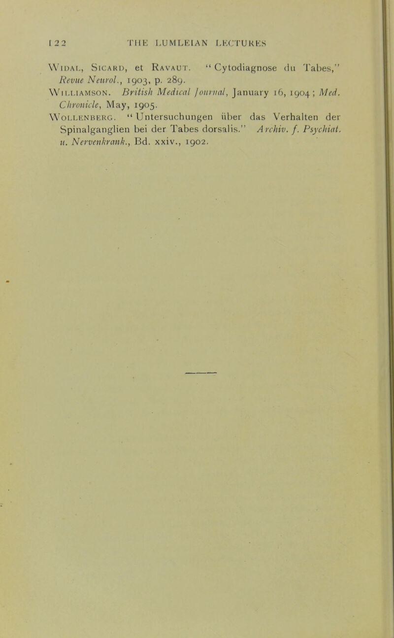 WiDAL, SiCARD, et Ravau t. '* Cytodiagnose dii Tabes, Revue Neurol., 1903, p. 289. Wii.i.iAMsoN. BritisJi Medical Jounial, January 16, 1904; Med. Chronicle, May, 1905. WoLLENBEUG.  UntersLichungen iiber das Verhalten der Spinalganglien bei der Tabes dorsalis. Archiv. f. Psychiat. u. Nervenkrank., Bd. xxiv., 1902.