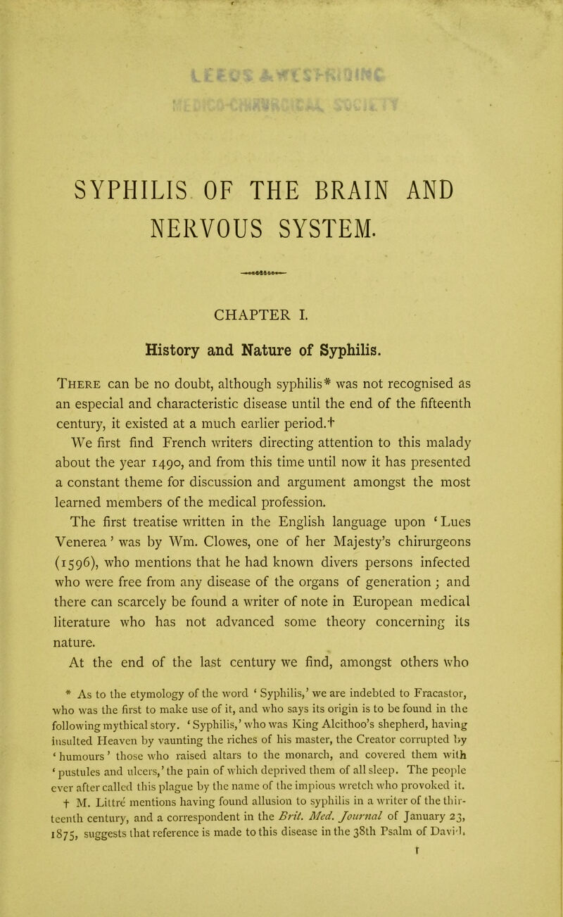 SYPHILIS OF THE BRAIN AND NERVOUS SYSTEM. CHAPTER I. History and Nature of Syphilis. There can be no doubt, although syphilis* was not recognised as an especial and characteristic disease until the end of the fifteenth century, it existed at a much earlier period, t We first find French writers directing attention to this malady about the year 1490, and from this time until now it has presented a constant theme for discussion and argument amongst the most learned members of the medical profession. The first treatise written in the English language upon ‘ Lues Venerea ’ was by Win. Clowes, one of her Majesty’s chirurgeons (1596), who mentions that he had known divers persons infected who were free from any disease of the organs of generation; and there can scarcely be found a writer of note in European medical literature who has not advanced some theory concerning its nature. At the end of the last century we find, amongst others who * As to the etymology of the word ‘ Syphilis,’ we are indebted to Fracastor, who was the first to make use of it, and who says its origin is to be found in the following mythical story. ‘ Syphilis,’ who was King Alcithoo’s shepherd, having insulted Heaven by vaunting the riches of his master, the Creator corrupted by ‘ humours ’ those who raised altars to the monarch, and covered them with ‘ pustules and ulcers,’ the pain of which deprived them of all sleep. The people ever after called this plague by the name of the impious wretch who provoked it. f M. Littre mentions having found allusion to syphilis in a writer of the thir- teenth century, and a correspondent in the Brit. Med. Journal of January 23, 1875, suggests that reference is made to this disease in the 38th Psalm of David, r