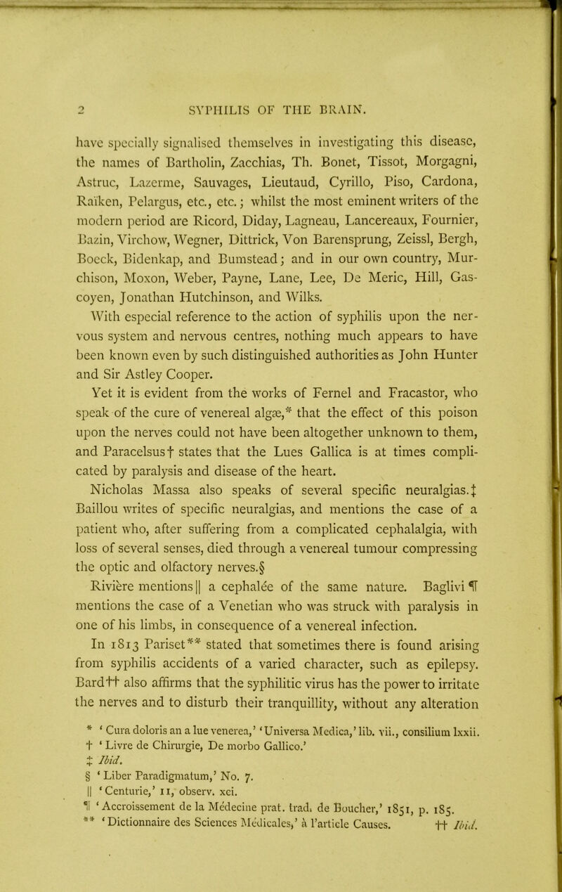 have specially signalised themselves in investigating this disease, the names of Bartholin, Zacchias, Th. Bonet, Tissot, Morgagni, Astruc, Lazerme, Sauvages, Lieutaud, Cyrillo, Piso, Cardona, Rai'ken, Pelargus, etc., etc.; whilst the most eminent writers of the modern period are Ricord, Diday, Lagneau, Lancereaux, Fournier, Bazin, Virchow, Wegner, Dittrick, Von Barensprung, Zeissl, Bergh, Boeck, Bidenkap, and Bumstead; and in our own country, Mur- chison, Moxon, Weber, Payne, Lane, Lee, De Meric, Hill, Gas- coyen, Jonathan Hutchinson, and Wilks. With especial reference to the action of syphilis upon the ner- vous system and nervous centres, nothing much appears to have been known even by such distinguished authorities as John Hunter and Sir Astley Cooper. Yet it is evident from the works of Fernel and Fracastor, who speak of the cure of venereal algae,* that the effect of this poison upon the nerves could not have been altogether unknown to them, and Paracelsus f states that the Lues Gallica is at times compli- cated by paralysis and disease of the heart. Nicholas Massa also speaks of several specific neuralgias. J Baillou writes of specific neuralgias, and mentions the case of a patient who, after suffering from a complicated cephalalgia, with loss of several senses, died through a venereal tumour compressing the optic and olfactory nerves.§ Riviere mentions || a cephalee of the same nature. Baglivi mentions the case of a Venetian who was struck with paralysis in one of his limbs, in consequence of a venereal infection. In 1813 Pariset** stated that sometimes there is found arising from syphilis accidents of a varied character, such as epilepsy. Bardtt also affirms that the syphilitic virus has the power to irritate the nerves and to disturb their tranquillity, without any alteration * ‘ Cura doloris an a lue venerea,’ ‘Universa Medica,’ lib. vii., consilium lxxii. t ‘ Livre de Chirurgie, De morbo Gallico.’ X Ibid. § ‘Liber Paradigmatum,’ No. 7. || ‘Centime,’ 11, observ. xci. 11 ‘ Accroissement de la Medecine prat, trad, de Boucher,’ 1S51, p. 185. ** ‘Dictionnaire des Sciences Medicates,’ a l’article Causes. ++ Ibid.