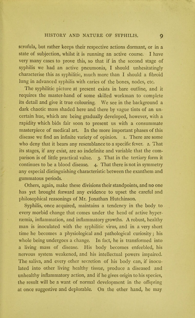 scrofula, but rather keeps their respective actions dormant, or in a state of subjection, whilst it is running an active course. I have very many cases to prove this, so that if in the second stage of syphilis we had an active pneumonia, I should unhesitatingly characterise this as syphilitic, much more than I should a fibroid lung in advanced syphilis with caries of the bones, nodes, etc. The syphilitic picture at present exists in bare outline, and it requires the master-hand of some skilled workman to complete its detail and give it true colouring. We see in the background a dark chaotic mass shaded here and there by vague tints of an un- certain hue, which are being gradually developed, however, with a rapidity which bids fair soon to present us with a consummate masterpiece of medical art. In the more important phases of this disease we find an infinite variety of opinion, i. There are some who deny that it bears any resemblance to a specific fever. 2. That its stages, if any exist, are so indefinite and variable that the com- parison is of little practical value. 3. That in the tertiary form it continues to be a blood disease. 4. That there is not in symmetry any especial distinguishing characteristic between the exanthem and gummatous periods. Others, again, make these divisions their standpoints, and no one has yet brought forward any evidence to upset the careful and philosophical reasonings of Mr. Jonathan Hutchinson. Syphilis, once acquired, maintains a tendency in the body to every morbid change that comes under the head of active hyper- raemia, inflammation, and inflammatory growths. A robust, healthy man is inoculated with the syphilitic virus, and in a very short time he becomes a physiological and pathological curiosity; his whole being undergoes a change. In fact, he is transformed into a living mass of disease. His body becomes enfeebled, his nervous system weakened, and his intellectual powers impaired. The saliva, and every other secretion of his body can, if inocu- lated into other living healthy tissue, produce a diseased and unhealthy inflammatory action, and if he gives origin to his species, the result will be a want of normal development in the offspring at once suggestive and deplorable. On the other hand, he may