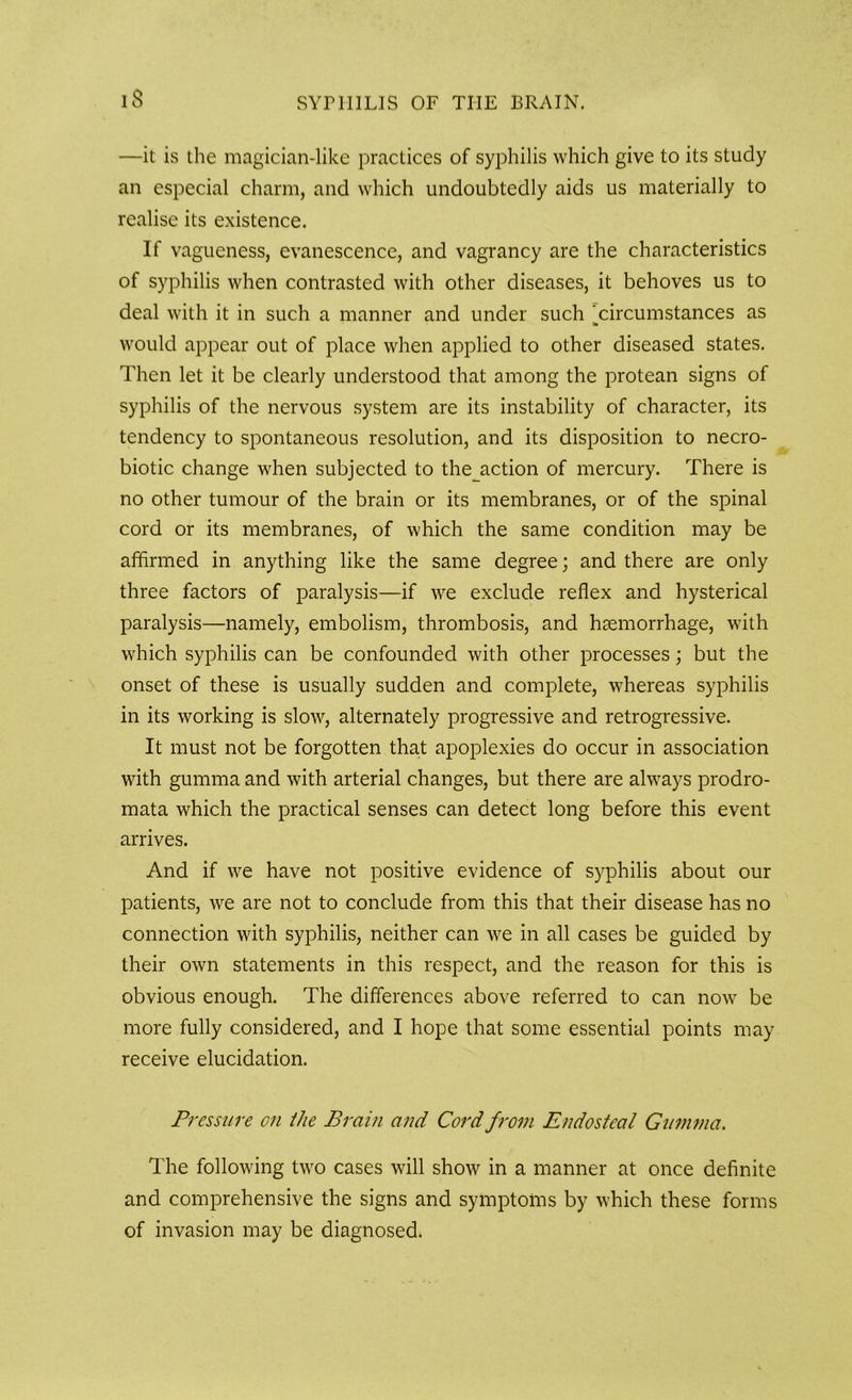 —it is the magician-like practices of syphilis which give to its study an especial charm, and which undoubtedly aids us materially to realise its existence. If vagueness, evanescence, and vagrancy are the characteristics of syphilis when contrasted with other diseases, it behoves us to deal with it in such a manner and under such ^circumstances as would appear out of place when applied to other diseased states. Then let it be clearly understood that among the protean signs of syphilis of the nervous system are its instability of character, its tendency to spontaneous resolution, and its disposition to necro- biotic change when subjected to thejiction of mercury. There is no other tumour of the brain or its membranes, or of the spinal cord or its membranes, of which the same condition may be affirmed in anything like the same degree; and there are only three factors of paralysis—if we exclude reflex and hysterical paralysis—namely, embolism, thrombosis, and haemorrhage, with which syphilis can be confounded with other processes; but the onset of these is usually sudden and complete, whereas syphilis in its working is slow, alternately progressive and retrogressive. It must not be forgotten that apoplexies do occur in association with gumma and with arterial changes, but there are always prodro- mata which the practical senses can detect long before this event arrives. And if we have not positive evidence of syphilis about our patients, we are not to conclude from this that their disease has no connection with syphilis, neither can we in all cases be guided by their own statements in this respect, and the reason for this is obvious enough. The differences above referred to can now be more fully considered, and I hope that some essential points may receive elucidation. Pressure on the Brain and Cord from Endosteal Gumma. The following two cases will show in a manner at once definite and comprehensive the signs and symptoms by which these forms of invasion may be diagnosed.