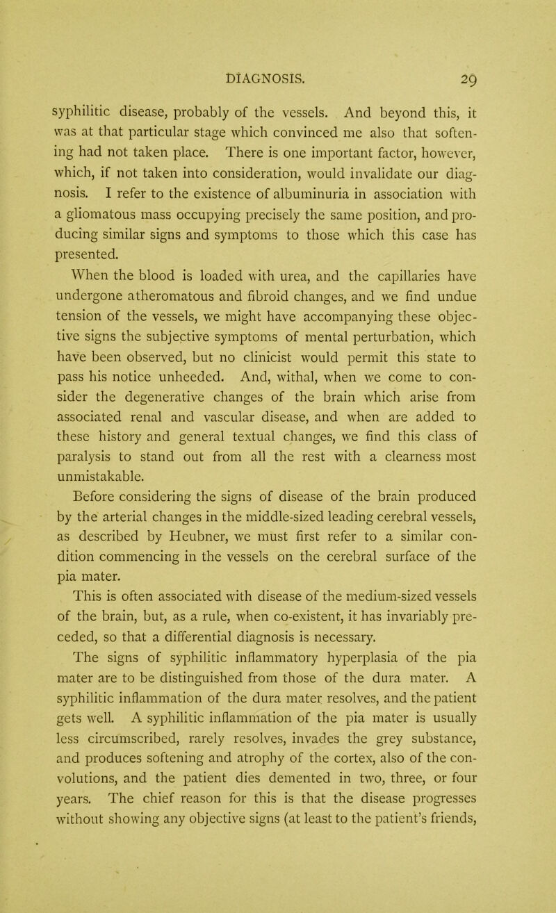 syphilitic disease, probably of the vessels. And beyond this, it was at that particular stage which convinced me also that soften- ing had not taken place. There is one important factor, however, which, if not taken into consideration, would invalidate our diag- nosis. I refer to the existence of albuminuria in association with a gliomatous mass occupying precisely the same position, and pro- ducing similar signs and symptoms to those which this case has presented. When the blood is loaded with urea, and the capillaries have undergone atheromatous and fibroid changes, and we find undue tension of the vessels, we might have accompanying these objec- tive signs the subjective symptoms of mental perturbation, which have been observed, but no clinicist would permit this state to pass his notice unheeded. And, withal, when we come to con- sider the degenerative changes of the brain which arise from associated renal and vascular disease, and when are added to these history and general textual changes, we find this class of paralysis to stand out from all the rest with a clearness most unmistakable. Before considering the signs of disease of the brain produced by the arterial changes in the middle-sized leading cerebral vessels, as described by Heubner, we must first refer to a similar con- dition commencing in the vessels on the cerebral surface of the pia mater. This is often associated with disease of the medium-sized vessels of the brain, but, as a rule, when co-existent, it has invariably pre- ceded, so that a differential diagnosis is necessary. The signs of syphilitic inflammatory hyperplasia of the pia mater are to be distinguished from those of the dura mater. A syphilitic inflammation of the dura mater resolves, and the patient gets well. A syphilitic inflammation of the pia mater is usually less circumscribed, rarely resolves, invades the grey substance, and produces softening and atrophy of the cortex, also of the con- volutions, and the patient dies demented in two, three, or four years. The chief reason for this is that the disease progresses without showing any objective signs (at least to the patient’s friends,